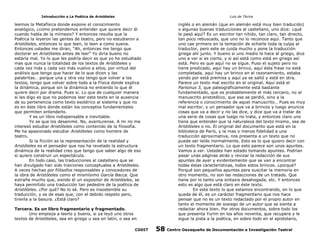 Introducción a La Poética de Aristóteles

Luis de TAvira

leemos la Metafísica donde expone el conocimiento
analógico, ¿como pretendemos entender que quiere decir él
cuando habla de la mímesis? Y entonces resulta que la
Poética la leyeron las gentes de teatro, pero no estudiaron a
Aristóteles, entonces lo que leen, lo leen a como suena.
Entonces ustedes me diran, “Ah, entonces me tengo que
doctorar en Aristóteles antes de leer” Yo diría bueno no
estaría mal. Yo lo que les podría decir es que yo he estudiado
mas que nunca la totalidad de los textos de Aristóteles y
cada vez más y cada vez más vuelvo a ellos, por virtud del
análisis que tengo que hacer de lo que dicen y las
palabritas… porque una y otra vez tengo que volver a los
textos, tengo que volver sobre todo a la Física donde explica
la dinámica, porque sin la dinámica no entiendo lo que él
quiere decir por drama. Pues si. Lo que de cualquier manera
si les digo es que no podemos leer este texto en la ausencia
de su pertenencia como texto esotérico al sistema y que no
es en éste libro donde están los conceptos fundamentales
que permiten entenderlo.
Y es un libro indispensable e inevitable.
Yo se que los desanimé. No, aventurense. A mi no me
interesó estudiar Aristóteles como contenido de la filosofía.
Me ha apasionado estudiar Aristóteles como hombre de
teatro.
Si la ficción es la representación de la realidad y
Aristóteles es el pensador que nos ha revelado la estructura
dinámica de la realidad creo que tengo que saber algo de eso
si quiero construir un espectáculo.
En todo caso, las traducciones al castellano que se
han divulgado han sido traiciones conceptuales a Aristóteles.
A veces hechas por filósofos responsables y conocedores de
la obra de Aristóteles como el mismísimo García Bacca. Que
extraña mucho que, siendo él un expositor de Aristóteles, se
haya permitido una traducción tan pedestre de la poética de
Aristóteles. ¿Por qué? No lo sé. Pero es insostenible su
traducción, y es de esas que, con el debido respeto pero,
tirenla a la basura. ¿Está claro?

inglés o en alemán (que en alemán está muy bien traducido)
o algunas buenas traducciones al castellano, uno dice: ¿qué
le pasó aquí? Es un escritor tan nítido, tan claro, tan directo,
tan poco rebuscado, que uno no lo reconoce aquí. Tanto que
uno cae primero en la tentación de echarle toda la culpa al
traductor, pero este se cuida mucho y pone la traducción
griega ahí junto. Y bueno si uno medio le hace al griego, dice
uno a ver si es cierto, y si así está como está en griego así
está. Pero es que aquí no se sigue. Puso el sujeto pero no
tiene predicado, aquí hay un brinco, aquí ésta frase no está
completada, aquí hay un brinco en el razonamiento, estaba
yendo por está premisa y aquí ya se saltó y está en otra.
Parece un texto mal escrito en el original. Aquí está el
Parisinus 3, que paleográficamente está bastante
fundamentado, que es probablemente el más cercano, no al
manuscrito aristotélico, que ese se perdió, sino a la
referencia o conocimiento de aquel manuscrito… Pues es muy
mal escritor, y un pensador que va a brincos y luego anuncia
cosas que va a decir y no las dice, y dice que va a tratar de
una serie de cosas que luego no trata, y entonces claro uno
tiene que entender que la naturaleza del texto mismo, sea de
Aristóteles o no. El original del documento que está en la
biblioteca de París, y la mas o menos fidelidad a una
traducción aproximativa, nos presenta a un texto que no
puede ser leído normalmente. Esto es lo que quiero decir con
un texto fragmentario. Lo que esto parece son unos apuntes.
Vamos a ver. Ustedes han estado tomando apuntes. Podrían
pasar unas páginas atrás y revizar la redacción de sus
apuntes de ayer y evidentemente que se van a encontrar
todas éstas características, todos estos brincos. ¿porqué?
Porqué son pequeños apuntes para suscitar la memoria en
otro momento, no son las redacciones de un tratado. Que
tiene por lo tanto una sintaxis desahogada, etc. Y entonces
esto es algo que está claro en éste texto.
En este texto lo que estamos encontrando, en lo que
queda de él, es un carácter fragmentario que nos hace
pensar que no es un texto redactado por el propio autor en
tanto el momento de sosiego de un autor que se sienta a
redactar ahora bien. Por otros documentos, sobre todo los
que presenta Yurim en los años noventa, que recupera y le
sigue la pista a la poética, en sobre todo en el epistolario,

Tercera. Es un libro fragmentario y fragmentado.
Uno empieza a leerlo y bueno, si ya leyó uno otros
textos de Aristóteles, sea en griego u sea en latín, o sea en
CODIT

58

Centro Oaxaqueño de Documentación e Investigación Teatral

 