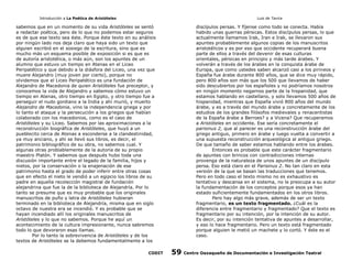 Introducción a La Poética de Aristóteles

Luis de Tavira

sabemos que en un momento de su vida Aristóteles se sentó
a redactar poética, pero de lo que no podemos estar seguros
es de que ese texto sea éste. Porque éste texto en su análisis
por ningún lado nos deja claro que haya sido un texto que
alguien escribió en el sosiego de la escritura, sino que es
mucho más un esquema posible de exposición si es que es
de autoría aristotélica, o más aún, son los apuntes de un
alumno que estuvo un tiempo en Atenas en el Liceo
Peripatético y que debido a la diásfora del Liceo, una vez que
muere Alejandro (muy joven por cierto), porque no
olvidemos que el Liceo Peripatético es una fundación de
Alejandro de Macedonia de quien Aristóteles fue preceptor, y
conocemos la vida de Alejandro y sabemos cómo estuvo un
tiempo en Atenas, otro tiempo en Egipto, y otro tiempo fue a
perseguir el nudo gordiano a la India y ahí murió, y muerto
Alejandro de Macedonia, vino la independencia griega y por
lo tanto el ataque y la persecución a los griegos que habían
colaborado con los macedonios, como es el caso de
Aristóteles y su Liceo. Sabemos por las aproximaciones a la
reconstrucción biográfica de Aristóteles, que huyó a un
pueblecito cerca de Atenas a esconderse a la clandestinidad,
ya muy anciano, y ahí se llevó sus libros, es decir, el
patrimonio bibliográfico de su obra, no sabemos cual. Y
algunas otras problablemente de la autoría de su propio
maestro Platón. Y sabemos que después hubo toda una
discusión importante entre el legado de la familia, hijos y
nietos, por la conservación o la enajenación de ese
patrimonio hasta el grado de poder inferir entre otras cosas
que en efecto el nieto le vendió a un egipcio los libros de su
padre en aquella recolección magistral de fundación
alejandrina que fue la de la biblioteca de Alejandría. Por lo
tanto se presume que es muy probable que los originales
manuscritos de puño y letra de Aristóteles hubieran
terminado en la biblioteca de Alejandría, misma que en siglo
octavo de nuestra era se incendió. Y es probable que se
hayan incendiado allí los originales manuscritos de
Aristóteles y lo que no sabemos. Porque he aquí un
acontecimiento de la cultura impresionante, nunca sabremos
todo lo que devoraron esas llamas.
Por lo tanto la sobrevivencia de Aristóteles y de los
textos de Aristóteles se la debemos fundamentalmente a los
CODIT

discípulos persas. Y fíjense como todo se conecta. Había
habido unas guerras pérsicas. Estos discípulos persas, lo que
actualmente llamamos Irak, Iran e Irak, se llevaron sus
apuntes probablemente algunos copias de los manuscritos
aristotélicos y es por eso que occidente recuperará buena
parte de ellos a través del devenir de esas culturas
orientales, pérsicas en principio y más tarde árabes. Y
volverán a través de los árabes en la conquista árabe de
Europa, que como ustedes saben alcanzó casi a los pirineos y
España fue árabe durante 800 años, que se dice muy rápido,
pero 800 años son más que los 500 que llevamos de haber
sido descubiertos por los españoles y no podríamos nosotros
en ningún momento negarnos parte de la hispanidad, que
estamos hablando en castellano, y solo llevamos 500 años de
hispanidad, mientras que España vivió 800 años del mundo
árabe, y es a través del mundo árabe y concretamente de los
estudios de los grandes filósofos medievales y renacentistas
de la España árabe a Berroes? y a Vicena? Que recuperamos
a Aristóteles en occidente. Ese sería concretamente el
parisinus 2, que al parecer es una reconstrucción árabe del
griego antiguo, primero en árabe y luego vuelta a convertir a
una supuesta reconstrucción arqueológica al antiguo griego.
De que tamaño de saber estamos hablando entre los árabes.
Entonces es probable que este carácter fragmentario
de apuntes con brincos con contradicciones internas
provenga de la naturaleza de unos apuntes de un discípulo
persa. Eso está claro en el Parisinus 2. No tan claro en esta
versión de la que se basan las traducciones que tenemos.
Pero en todo caso el texto mismo no es exhaustivo es
tentativo y descansa en el sistema, no le preocupa a su autor
la fundamentación de los conceptos porque esos ya han
estado suficientemente fundamentados en los otros libros.
Pero hay algo más grave, además de ser un texto
fragmentario, es un texto fragmentado. ¿Cuál es la
diferencia entre fragmentario y fragmentado? Que el texto es
fragmentario por su intención, por la intención de su autor.
Es decir, por su intención tentativa de apuntes a desarrollar,
y eso lo hace fragmentario. Pero un texto está fragmentado
porque alguien le metió un machete y lo cortó. Y éste es el
caso.

59

Centro Oaxaqueño de Documentación e Investigación Teatral

 