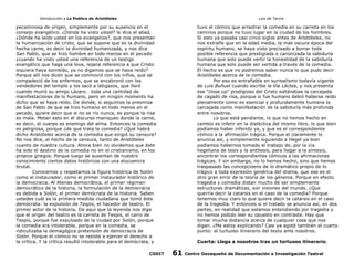 Introducción a La Poética de Aristóteles

Luis de Tavira

pecaminosa de origen, simplemente por su ausencia en el
consejo evangélico. ¿Dónde ha visto usted? le dice el abad,
¿Dónde ha leído usted en los evangelios?, que nos presentan
la humanización de cristo, que se supone que es la divinidad
hecha carne, es decir la divinidad humanizada, y nos dice
San Pablo, que se hizo hombre en todo menos en el pecado
¿cuando ha visto usted una referencia de un testigo
evangélico que haga una leve, lejana referencia a que Cristo
siquiera haya sonreído, ya no digamos que se haya reído?
Porque allí nos dicen que se conmovió con los niños, que se
compadeció de los enfermos, que se encabronó con los
vendedores del templo y los sacó a latigazos, que lloró
cuando murió su amigo Lázaro… toda una cantidad de
manifestaciones de lo humano, pero en ningún momento ha
dicho que se haya reído. De donde, si seguimos la presmisa
de San Pablo de que se hizo humano en todo menos en el
pecado, quiere decir que si no se rio nunca, es porque la risa
es mala. Metan esto en el discurso maniqueo donde la carne,
es decir, el cuerpo es enemigo del alma. Entonces la comedia
es peligrosa, porque ¿de que trata la comedia? ¿Qué habrá
dicho Aristóteles acerca de la comedia que exigió su censura?
No nos dice, el hecho de la censura, tanto de Aristóteles
cuanto de nuestra cultura. Ahora bien no olvidemos que éste
ha sido el destino de la comedia no en el cristianismo, en los
propios griegos. Porque luego se ausentan de nuestro
conocimiento ciertos datos históricos con una elucuencia
brutal.
Conocemos y respetamos la figura histórica de Solón
como el instaurador, como el primer instaurador histórico de
la democracia. Al Atenas democrática, el primer régimen
democrático de la historia, la formulación de la democracia
es debida a Solón, el primer demócrata de la historia. Saben
ustedes cuál es la primera medida ciudadana que tomó éste
demócrata: la expulsión de Tespis, el hacedor de teatro. El
primer actor de la historia. De aquí que la leyenda nos diga
que el origen del teatro es la carreta de Tespis, el carro de
Tespis, porque fue expulsado de la ciudad por Solón, porque
la comedia era intolerable, porque en la comedia, se
ridiculizaba la demagógica pretensión de democracia de
Solón. Porque el cómico no se resiste a ejercer el derecho a
la crítica. Y la crítica resultó intolerable para el demócrata, y
CODIT

tuvo el cómico que arrastrar la comedia en su carreta en los
caminos porque no tuvo lugar en la ciudad de los hombres.
Si esto ya pasaba casi cinco siglos antes de Aristóteles, no
nos extrañe que en la edad media, la más oscura época del
espíritu humano, se haya visto precisado a borrar toda
posible referencia que prestigiada o canonizada la sabiduría
humana que solo puede vertir la honestidad de la sabiduría
humana que solo puede ser vertida a través de la comedia.
El hecho es que no podremos saber nunca lo que pudo decir
Aristóteles acerca de la comedia.
Por eso es entrañable en surrealismo todavía vigente
de Luis Buñuel cuando escribe la Vía Láctea, y nos presenta
ese “close up” prodigioso del Cristo soltándose la carcajada
de cagado de risa, porque si fue humano debió haberse reído
plenamente como es esencial y profundamente humana la
carcajada como manifestación de la sabiduría más profunda
entre nosotros.
Lo que está pendiente, lo que no hemos hecho en
cambio es inferir en la dialéctica del mismo libro, lo que bien
podíamos haber inferido ya, y que es el correspondiente
cómico a la afirmación trágica. Porque el claramente lo
anuncia así, y simplemente siguiendo a Hegel ya bien
podíamos habernos tomado el trabajo de, por la vía
hegeliana de tesís y la antítesis, para llegar a la síntesis,
encontrar los correspondientes cómicos a las afirmaciones
trágicas. Y sin embargo, no lo hemos hecho, sino que hemos
traspasado las concepcioens de lo dramático propio de lo
trágico a toda expresiòn genérica del drama, que ese es el
otro gran error de la teoría de los géneros. Porque en efecto
tragedia y comedia distan mucho de ser simplemente
estructuras dramáticas, son visiones del mundo. ¿Que
querría decir la catarsis en el caso de la comedia? Porque
tenemos muy claro lo que quiere decir la catarsis en el caso
de la tragedia. Y entonces si el tratado se anuncia así, en dos
partes, en realidad que estamos entendiendo por tragedia y
no hemos podido leer su opuesto en contraste. Hay que
tomar mucha distancia acerca de cualquier cosa que nos
digan. ¿Me estoy explicando? Casi ya agoté también el cuarto
punto: el turtuoso itinerario del texto ante nosotros.
Cuarta: Llega a nosotros tras un tortuoso itinerario.

61

Centro Oaxaqueño de Documentación e Investigación Teatral

 