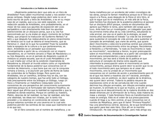 Introducción a La Poética de Aristóteles

Luis de TAvira

¿Realmente podemos decir que esto es un libro de
Aristóteles? Pues caben muchísimas dudas y nos asisten muy
pocas certezas. Desde luego podemos decir este no es el
texto escrito de puño y letra de Aristóteles, o es en su mejor
caso de un copista, que a su vez está copiando, no la
redacción sacada de Aristóteles, sino probablemente, en el
mejor de los casos sus apuntes de exposición del Liceo
peripatético o son directamente más bien los apuntes
sobrevivientes de un discípulo persa, que a su vez fue
reencontrado por la vía árabe en algún momento de la Edad
Media, que propició la traducción de Guillermo Nerkel¿? al
latín y que después fue redescubierta en pleno renacimiento
en Venecia con lo cual se detona el renacimiento, que es
Parisinus 3. ¿Qué es lo que ha sucedido? Pues ha sucedido
toda la epopeya de la cultura a la que pertenecemos, es
decir, Aristóteles es un pensador que eclosiona
universalmente a partir de su vinculación con el imperio
macedónico, es un hombre cercano a Filipo de Macedonia y a
su hijo Alejandro, es en el periodo de Alejandro cuando él
instaura su propia escuela, que es el Liceo Peripatético y en
el cual irradia por virtud de la condición imperialista de
Macedonia su difusión al mundo entero como un ingrediente
fundamental de la época posterior que conocemos con el
nombre de Helenismo, y que tiene que ver con la conquista
romana a Grecia, y la asunción por parte de Roma de todos
los contenidos de la Paideia Griega. Pero quien era
Aristóteles, era un científico, diríamos hoy en día, con las
categoría de nuestro tiempo, que fue ante todo un biólogo,
más precisamente entre los biólogos un Etólogo, luego un
físico y finalmente un metafísico instaurador como lo
conocemos de una perspectiva del conocimiento sumamente
optimista porque es el formulador del realismo filosófico, es
decir aquel que afirma que la realidad es cognoscible y que la
realidad es donde estamos. Porque en cambio su maestro,
Platón, descree de tal realidad, no hay tal realidad, solo hay
una idealidad, las ideas son innatas, por lo tanto nos
preceden y no estamos en condiciones de conocer nada
porque estamos sumidos en una caverna en la cual solo
podemos percibir las sombras de las cosas que realmente son
si es que son.
En el libro conocido con el nombre de metafísica, y se

llama metafísica por un accidente del orden cronológico de
las obras, porque le llaman metafísica porque es el libro que
siguió a la física, pues después de la física el otro libro, el
que le sigue que es el metafísica, el más allá de la física,
este hombre fue discípulo de la academia platónica al parecer
fue un discípulo difícil porque, consta en documentos del
aprecio que Platón le tenía, pero también del coraje que le
tuvo. Ante todo fue un investigador, un indagador que pasó
los primeros treita años de su vida científica, estudiando la
vida animal, por eso es el padre de la etología, se pasó
treinta años escribiendo el tratado “La vida de los animales”
para sustentar el concepto de vida animal, para sustentar el
concepto de animalidad, que viene de anima, que quiere
decir movimiento y esta era la premisa central que precidía
la discusión del conocimiento entre los griegos. Recordemos
a Heráclito y a Parménides, “si todo es movimiento si nada
es movimiento”, recordemos a Xenon, la gran preocupación
sobre el movimiento. Aristóteles va a partir del concepto de
animal para comprenderlos y para comprender el
movimiento, por eso será a través de la poética en que
estructura el concepto de drama como aquello que
intermedia la preocupación sobre el movimiento en tanto
conocimiento, porque drama quiere decir la acción que no es
el todo movimiento pero que tampoco es el cesar del
movimiento, sino la unidad de un movimiento que
conocemos con el nombre de acción o acontecimiento pero él
es el que nos llamó a nosotros zoo on? racional, animales
racionales, zoo on politicon, es decir sujetos de la dinámica,
eso quiere decir animal. Todavía la palabra resuena de
expresiones como el de las caricaturas del cine cuando
decimos hoy dibujos animados, son dibujos animados porque
se mueven, lo animado es lo que se mueve, y de ahí el
ánimo que es el descubrimiento de la materia dividida en dos
desde entonces por la afirmación de la física, toda materia es
masa y energía. Y todo fenómeno físico es transformación de
masa en energía. Este es el orden de sus preocupaciones
cuando él llega a su libro central, el que conocemos con el
nombre de Metafísica, pero que él llamó “Primera filosofía”,
hay una advertencia central, decisiva, de la que tendríamos
que partir para leer este libro. Dice allí en la meritita
introducción. He sido amigo de Platón, pero más amigo soy

CODIT

62

Centro Oaxaqueño de Documentación e Investigación Teatral

 