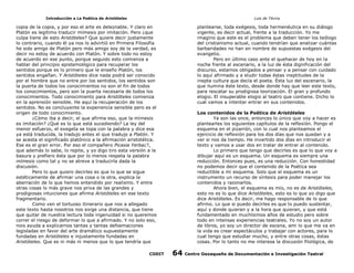Introducción a La Poética de Aristóteles

Luis de TAvira

copia de la copia, y por eso el arte es deleznable. Y claro en
Platón es legítimo traducir mímesis por imitación. Pero ¿que
culpa tiene de esto Aristóteles? Que quiere decir justamente
lo contrario, cuando él ya nos lo advirtió en Primera Filosofía
he sido amigo de Platón pero más amigo soy de la verdad, es
decir no estoy de acuerdo con Platón. Y sobre todo no estoy
de acuerdo en ese punto, porque seguido esto comienza a
hablar del principio epistemológico para recuperar los
sentidos porque es lo primero que le enseño Platón, los
sentidos engañan. Y Aristóteles dice nada podrá ser conocido
por el hombre que no entre por los sentidos, los sentidos son
la puerta de todos los conocimientos no son el fin de todos
los conocimientos, pero son la puerta necesaria de todos los
conocimientos. Todo conocimiento para Aristóteles comienza
en la aprensión sensible. He aquí la recuperación de los
sentidos. No es concluyente la experiencia sensible pero es el
origen de todo conocimiento.
¿Cómo iba a decir, el que afirma eso, que la mímesis
es imitación? ¿Qué es lo que está sucediendo? La ley del
menor esfuerzo, el exegeta se topa con la palabra y dice esa
ya está traducida, la tradujo antes el que tradujo a Platón. Y
se acesta el significado platónico a la afirmación aristotélica.
Ese es el gran error. Por eso el compañero Picasia Yerba¿?,
que además lo sabe, lo repite, y yo digo tiro esta versión a la
basura y prefiero ésta que por lo menos respeta la palabra
mímesis como tal y no se atreve a traducirla dada la
discusión.
Pero lo que quiero decirles es que lo que se sigue
estéticamente de afirmar una cosa o la otra, explica la
aberración de lo que hemos entendido por realismo. Y entre
otras cosas lo más grave nos priva de las grandes y
prodigiosas intuiciones que afirma Aristóteles en ese texto
fragmentario.
Como ven el tortuoso itinerario que nos a allegado
este texto hasta nosotros nos exige una distancia, que tiene
que quitar de nuestra lectura toda ingenuidad si no queremos
correr el riesgo de deformar lo que a afirmado. Y no solo eso,
nois ayuda a explicarnos tantas y tantas defoemaciones
legisladas en favor del arte dramático supuestamente
fundadas en Aristóteles e injustamente fundadas en
Aristóteles. Que es ni más ni menos que lo que tendría que

plantearse, toda exégesis, toda hermenéutica en su diálogo
vigente, es decir actual, frente a la traducción. Yo me
imagino que este es el problema que deben tener los teólogo
del cristianismo actual, cuando tendrían que analizar cuántas
barbaridades no han en nombre de supuestas exégesis del
evangelio.
Pero en último caso ante el quehacer de hoy en la
noche frente al escenario, a la luz de ésta dignificación del
discurso, estamos obligados a pensar y a pensar con cuidado
lo aquí afirmado y a eludir todas éstas ineptitudes de la
inepta cultura que decía el poeta. Ésta luz del escenario, la
que ilumina éste texto, desde donde hay que leer este texto,
para rescatar su prodigiosa teorización. El gran y profundo
elogio. El insuperable elogio al teatro que contiene. Dicho lo
cual vamos a intentar entrar en sus contenidos.

CODIT

Los contenidos de la Poética de Aristóteles
Ya son las once, entonces lo único que voy a hacer es
plantearles los siguientes capítulos de la reflexíón. Pongo el
esquema en el pizarrón, con lo cual nos planteamos el
ejercicio de reflexión para los dos días que nos quedan y a
ver si nos da tiempo. He invertido dos días en introducir el
texto y vamos a usar dos en tratar de entrar al contenido.
Lo primero que tengo que decirles es que lo que voy a
dibujar aquí es un esquema. Un esquema es siempre una
reducción. Entonces pues, es una reducción. Con honestidad
no podemos decir que el contenido de la Poética sea
reductible a mi esquema. Solo que el esquema es un
instrumento un recurso de síntesis para poder manejar los
contenidos y razonarlos.
Ahora bien, el esquema es mío, no es de Aristóteles,
esto no es lo que dice Aristóteles, esto es lo que yo digo que
dice Aristóteles. Es decir, me hago responsable de lo que
afirmo. Lo que si puedo decirles es que lo puedo sustentar,
aquí y donde quieran y a la hora que quieran, y que está
fundamentado en muchísimos años de estudio pero sobre
todo en intensas experiencias teatrales. Yo no soy un autor
de libros, yo soy un director de escena, ami lo que me va en
la vida es crear espectáculos y trabajar con actores, para lo
cual tengo que estudiar mucho, y entre otras cosas, éstas
cosas. Por lo tanto no me interesa la discusión filológica, de

64

Centro Oaxaqueño de Documentación e Investigación Teatral

 