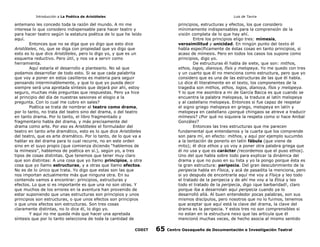 Introducción a La Poética de Aristóteles

Luis de Tavira

antemano les concedo toda la razón del mundo. A mi me
interesa lo que considero indispensable para hacer teatro y
para hacer teatro según la estatura poética de lo que he leído
aquí.
Entonces que no se diga que yo digo que esto dice
Aristóteles, no, que se diga con propiedad que yo digo que
esto es lo que dice Aristóteles, pero lo digo yo, y que es un
esquema reductivo. Pero útil, y nos va a servir como
herramienta.
Aquí estaría el desarrollo a plantearlo. No sé que
podamos desarrollar de todo esto. Si se que cada palabrita
que voy a poner en estos casilleros es materia para seguir
pensando interminablemente, y que lo que yo pueda decir
siempre será una apretada síntesis que dejará por ahí, estoy
seguro, muchas más preguntas que respuestas. Pero ya hice
al principio del día de nuestras sesiones el elogio a la
pregunta. Con lo cual me cubro en sales?
Poética se trata de nombrar al teatro como drama,
por lo tanto, no trata del teatro sino del drama, o del teatro
en tanto drama. Por lo tanto, el libro fragmentado y
fragmentario habla del drama, y más precisamente del
drama como arte. Por eso es Aristóteles el formulador del
teatro en tanto arte dramático, esto es lo que dice Aristóteles
del teatro, que es arte dramático. Por lo tanto, de lo que va a
hablar es del drama para lo cual recurre, no en este orden
sino en el suyo propio (que comienza diciendo “hablemos de
la mímesis”, hablemos de poética en sí.), según yo, a tres
tipos de cosas distintas. Que tenemos que tener muy claro
que son distintas: A una cosa que yo llamo principios, a otra
cosa que yo llamo estructuras, y a otras que llamo efectos.
No es de lo único que trata. Yo digo que estas son las que
nos importan actualmente más que ninguna otra. En su
contenido vamos a encontrar: principios, estructuras y
efectos. Lo que si es importante es que una no son otras. Y
que muchos de los errores en la aventura han provenido de
estar suponiendo que unas estructuras son principios y unos
principios son estructuras, o que unos efectos son principios
o que unos efectos son estructuras. Son tres cosas
claramente distintas, no lo dice él, lo digo yo.
Y aquí no me queda más que hacer una apretada
síntesis que por lo tanto selecciona de toda la cantidad de
CODIT

principios, estructuras y efectos, los que considero
mínimamente indispensables para la comprensión de la
visión completa de lo que hay ahí.
Entre los principios eligo tres: mímesis,
verosimilitud y unicidad. En ningún punto del texto él
habla específicamente de éstas cosas en tanto principios, si
acaso de mímesis. Pero en todos los casos los supone como
principios, digo yo.
De estructuras él habla de siete, que son: mithos,
ethos, logos, dianoya, físis y melopeya. Yo me quedo con tres
y un cuarto que él no menciona como estructura, pero que yo
considero que es una de las estructuras de las que él habla.
Lo dice él literalmente en el texto, los componentes de la
tragedia son mithos, ethos, logos, dianoya, físis y melopeya.
Y lo que me asombra a mi de García Bacca es que cuando se
encuentra la palabra melopeya, la traduce al latín melopeya
y al castellano melopeya. Entonces si fue capaz de respetar
el signo griego melopeya en griego, melopeya en latín y
melopeya en castellano ¿porqué chingaos se atreve a traducir
mímesis? ¿Por qué no siquiera la respeta como si hace Anibal
González?
Entonces las tres estructuras que me parecen
fundamental que entendamos y la cuarta que los comprende
son para mí, en efecto: mithos, y aquí por ejemplo sucumbo
a la tentación de ponerlo en latín fábula (que viene de
mito); él dice ethos y yo voy a poner otra palabra griega que
él no usa y que es carácter (recordemos que el puso ethos).
Uno del que habla sobre todo para explicar la dinámica del
drama y que no puso en su lista y yo la pongo porque ésta es
la gran estructura: peripecia. Del gran descubrimiento de la
peripecia habla en Física, y acá de pasadita la menciona, pero
si yo después de encontrarla aquí me voy a Física y leo todo
el tratado de la peripecia y de ahí me voy a la Ética y leo
todo el tratado de la peripecia, digo ¡que barbaridad!, claro
porque iba a desarrolalr aquí peripecia cuando ya lo
desarrolló allá. Al buen entendedor pocas palabras, son sus
mismos discípulos, pero nosotros que no lo fuimos, tenemos
que aceptar que aquí está la clave del drama, la clave del
drama es la peripecia. Y estos tres no son comprensibles si
no estan en la estructura nexo que las articula que él
mencionó muchas veces, de hecho asocia al mismo sentido

65

Centro Oaxaqueño de Documentación e Investigación Teatral

 