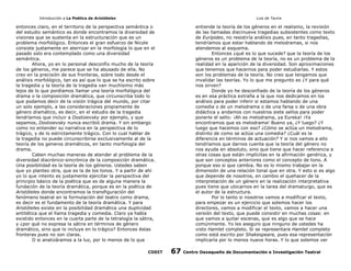 Introducción a La Poética de Aristóteles

Luis de Tavira

entonces claro, en el territorio de la perspectiva semántica o
del estudio semántico es donde encontramos la diversidad de
visiones que se sustenta en la estructuración que es un
problema morfológico. Entonces el gran esfuerzo de Nicole
consiste justamente en aterrizar en la morfología lo que en el
pasado solo era contemplado como una diversidad
semántica.
Ahora, yo en lo personal desconfío mucho de la teoría
de los géneros, me parece que se ha abusado de ella. No
creo en la precisión de sus fronteras, sobre todo desde el
análisis morfológico, tan es así que lo que se ha escrito sobre
la tragedia y la teoría de la tragedia van muchísimo más
lejos de lo que pordíamos llamar una teoría morfológica del
drama o la composición dramática, que circunscriba todo lo
que podamos decir de la visión trágica del mundo, por citar
un solo ejemplo, a las consideraciones propiamente de
género dramático, es decir, en el estudio de la tragedia
tendríamos que incluir a Dostoievsky por ejemplo, y que
sepamos, Dostoievsky nunca escribió drama. Y sin embargo
como no entender su narrativa en la perspectiva de lo
trágico, y de lo estrictamente trágico. Con lo cual hablar de
la tragedia no puede circunscribirse exclusivamente al de la
teoría de los generos dramáticos, en tanto morfología del
drama.
Caben muchas maneras de atender al problema de la
diversidad diacrónico-sincrónica de la composición dramática.
Una posibilidad es la teoría de los géneros. Ustedes saben
que yo planteo otra, que es la de los tonos. Y a partir de ahí
yo lo que intento es justamente ejercitar la perspectiva del
principio básico de la poética que es de alguna manera la
fundación de la teoría dramática, porque es en la poética de
Aristóteles donde encontramos la transfiguración del
fenómeno teatral en la formulación del teatro como drama,
es decir es el fundamento de la teoría dramática. Y para
Aristóteles existe en la posibilidad dramática una duplicidad
antitética que el llama tragedia y comedia. Claro ya había
existido entonces en la cuarta parte de la tetralogía la sátira,
y ¿por qué no expresa la sátira en términos de género
dramático, sino que lo incluye en lo trágico? Entonces éstas
fronteras pues no son claras.
O si analizáramos a la luz, por lo menos de lo que
CODIT

entiende la teoría de los géneros en el realismo, la revisión
de las llamadas diecinueve tragedias subsistentes como texto
de Eurípides, no resistiría análisis pues, en tanto tragedias,
tendríamos que estar hablando de melodramas, si nos
atendemos al esquema.
Entonces ¿qué es lo que sucede? que la teoría de los
géneros es un problema de la teoría, no es un problema de la
realidad en la aparición de la diversidad. Son aproximaciones
que tenemos que hacernos para poder estudiarlas. Y estos
son los problemas de la teoría. No creo que tengamos que
invalidar las teorías. Yo lo que me pregunto es ¿Y para qué
nos sirven?
Donde yo he desconfiado de la teoría de los géneros
es en esa práctica extraña a la que nos dedicamos en los
análisis para poder inferir si estamos hablando de una
comedia o de un melodrama o de una farsa o de una obra
didáctica y andamos con nuestros siete sellos para poder
ponerle el sello: ¡Ah es melodrama, ya Eureka! ¡Ya
encontramos que es melodrama! Bueno ya, ¿Y luego? ¿Y
luego que hacemos con eso? ¿Cómo se actúa un melodrama,
distinto de como se actúa una comedia? ¿Cuál es la
diferencia en términos de actuación? Y si nos vamos a ello
tendríamos que darnos cuenta que la teoría del género no
nos ayuda en absoluto, sino que tiene que hacer referencia a
otras cosas que están implícitas en la afirmación genérica, y
que son conceptos anteriores como el concepto de tono. A
porque eso si que cambia. No es lo mismo trabajar en la
dimensión de una relación tonal que en otra. Y esto si es algo
que depende de nosotros, en cambio el quehacer de la
interpretación de un género en la realización interpretativa
pues tiene que ubicarnos en la tarea del dramaturgo, que es
el autor de la estructura.
Por lo tanto si nosotros vamos a modificar el texto,
para empezar es un ejercicio que solemos hacer los
directores, vamos a modificar el texto, vamos a hacer una
versión del texto, que puede consistir en muchas cosas: en
que vamos a quitar escenas, que es algo que se hace
comúnmente. Yo les aseguro que ninguno de ustedes ha
visto Hamlet completo. Si se representara Hamlet completo
como está escrito por Shakespeare, pues esa representación
implicaría por lo menos nueve horas. Y lo que solemos ver

67

Centro Oaxaqueño de Documentación e Investigación Teatral

 