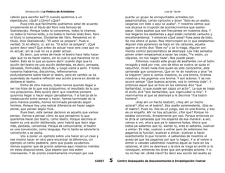 Introducción a La Poética de Aristóteles

Luis de Tavira

cabrón para escribir así? O cuando asistimos a un
espectáculo, ¿Qué? ¿Cómo? ¿Qué?
Pues creo que fácilmente podríamos estar de acuerdo
simplemente en el título del libro más famoso de
Stanislavsky. Porque todos lo conocemos, todos lo citamos,
no todos lo hemos leído, o no todos lo hemos leído bien. Pero
el título lo conocemos. Olvídense del libro. Pensemos en el
título. Dice Stanislavsky. “El actor se prepara”. Pues si
verdad. Si en efecto, si, así es. “El actor se prepara”. ¿Qué
quiere decir esto? Que antes de actuar hace otra cosa que no
es actuar, sin la cual no va a poder actuar.
Es decir, que antes de hacer el teatro hace falta hacer
algo que no es hacer teatro, sin lo cual lo que hacemos no es
teatro. Esto es lo que yo quiero decir cuando digo que la
acción del teatro es una acción deliberada, es decir, pensada,
planeada, formulada, discutida, y luego viene a serlo. Y todos
nosotros hablamos, discutimos, reflexionamos
profundamente sobre hacer el teatro, pero en cambio se ha
ausentado de nuestra reflexión esa acción previa en donde se
delibera el teatro.
Dicho de otra manera, todos hemos querido llegar a
ser los hijos de lo que nos propusimos, el resultado de lo que
nos propusimos. Esto quiere decir que nosotros siempre
quisimos llegar a hacer según pensábamos. Y a fuerza de la
inadecuación entre pensar y hacer, hemos terminado de la
pero manera posible, hemos terminado pensando según
hicimos. Porque hay una radical diferencia en hacer según
pensé, que pensar según hice.
Pues bien, este pensar decisivo es aquello que vamos
pensar. Vamos a pensar cómo es que pensamos lo que
queremos hacer por teatro, como teatro. Porque decimos el
teatro es una acción deliberada, pero habría que decir algo
más, pactada, convenida. Porque es comunicante, el teatro
es una convención, como lenguaje. Por lo tanto se advierte la
convención y se pacta.
Voy a poner un ejemplo sobre una hacer en un caso y
ese mismo hacer en otro para encontrar la diferencia. Un
ejemplo un tanto pedestre, pero que puede ayudarnos.
Vamos suponer que de pronto estamos aqui nosotros metidos
en estas disquisiciones. Que espero que nos esten
interesando. Y de pronto violentamente irrumpen por esa
CODIT

puerta un grupo de encapuchados armados con
pasamontañas, cortan cartucho y dicen “Esto es un asalto,
caiganse con todo o aquí se acaba”. Y nosotros vemos que
nos alcanza la irrupción de acontecimientos que suelen
pasar. Estos asaltos que son frecuentes en nuestros días. Y
nos llegaron los asaltantes y aquí están cortando cartucho y
encañonándonos. Y entonces ¿Qué pasa? Pues pasa de todo.
Se nos altera el pulso. Nos interrumpen en lo que estabamos.
Alguien más aprensivo se hace en los calzones, aquella
agarra el anillo dice “Este no” y se lo traga. Alguien con
menos control psicosomático se desmaya. Los más sensatos
ponen orden empezamos a sacar las cosas, “Ya están, ya
váyanse, no nos hagan nada”. Nos puede pasar.
Entonces cuando este grupo de asaltantes con el botin
recogido y está por irse, uno de ellos se vuelve se quita el
capuchón, miren nada mas quien es este conocemos, este
camarada que conocemos. Que se ríe de nosotros y dice “se
la tragaron” pero si somos nosotros, es una broma. Eramos
nosotros y les jugamos una broma. Y son actores. Y se nos
ocurre pensar “Que buenos actores, nos la creímos toda”. Y
entonces aquel que se hizo en los calzones dice “que
barbaridad, lo que puede ser capaz un actor”. La que se trago
el anillo dirá ”que barbaridad, que ingenuidad la mía”. Y
reanimamos al que se desmayó y le decimos “Era teatro
hombre”.
¿Hay ahí un hecho teatral?, ¿Hay ahí un hecho
actoral? ¿Eso es el teatro?. Ese asalto sorprendente, ¿Eso es
el teatro?. Pues no. Eso es un juego, eso es una broma, y eso
es un engaño. Ahí no hay actuación. ¿Por qué? Porque no
estaba convenido. Simplemente por eso. Porque entonces yo
le diría al camarada que me espantó de esa manera: a ver,
vamos a ver, ahora que ya lo sabemos todos. Ahora que
todos ya sabemos que tú, siendo tú, eres el saltante, vuelvan
a entrar. Es más, vuelvan a entrar pero de antemano les
pagamos la función. Vuelvan a entrar. Vuelvan a hacer
exactamente lo que hicieron. A sabiendas de nosotros al
grado de que les pagamos por que lo hagan. Y si al volver a
entrar a ustedes sabiéndolo nosotros aquel se hace en los
calzones, el otro se desmaya y la otra se traga en anillo si lo
consiguen, entonces les dices que son grandes actores. Y si
no no hay tal. ¿Está claro? Es decir esa acción del asalto es

5

Centro Oaxaqueño de Documentación e Investigación Teatral

 