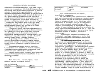 Introducción a La Poética de Aristóteles

Luis de TAvira

nosotros son representaciones de dos ó tres horas. Lo que
supone unos cortes salvajes al texto de Shakespeare. Bueno,
ese cortar el texto es un trabajo dramatúrgico, en donde el
que es el director, como responsable de esa versión en
realidad no está operando como director, se está quitando la
camiseta de director y poniendo la camiseta de dramaturgo y
va a tener que entrar en la estructura y al entrar en la
estructura estamos hablando del género, y ahí tendría que
conocer muy bien cuáles son las reglas del género en
términos morfológicos, es decir cuál es la sintaxis del género.
Y si no sintaxis, por lo menos táxis. Es decir sus reglas
internas. No se puede hacer esto impunemente y sacar
escenas a patada voladora, no. Pero ese en un trabajo
dramatúrgico, sin duda importante.
Otro tipo de cambios que suelen hacerse es reducir
personajes. Esto es afectar la estructura. Creo que esto nos
va a quedar claro cuando analicemos lo que llamamos
estructuras del drama. Y claro toda incidencia en la
estructura del drama resulta en la identidad genérica. Sin
embargo para la puesta en escena y para la actuación la
reflexión sobre el género a quedado superada.
El ejercicio puramente genérico no garantiza el
problema anterior de que proviene, que es el que está
tramado en el principio de la mímesis, es decir la relación
entre la ficción y su referente. Que es el problema del
realismo.
Entonces es por eso que desde la mismísima
fundación de la teoría dramática, es decir en Aristóteles,
tragedia y comedia no están siendo contempladas como
géneros sino como actitudes de la mímesis.
Y es por eso que, bueno ustedes lo saben, yo prefiero
comenzar hablando de los tonos antes de hablar de los
géneros. ¿Te respondí?
Sí.

Verosimilitud.
Unicidad.

Efectos
Catársis.
CODIT

Anacnórisis.

Ahora vamos definiéndolo poco a poco y
deteniéndonos cada palabra.
Dije que la Poética como contenido mayor trata acerca
de lo que entiende como Drama. Lo que es muy distinto que
hablar del teatro; lo que es muy distinto que simplemente
hablar de la tragedia; lo que es muy distinto que hablar
simplemente de la mímesis; lo que es muy distinto que
hablar simplemente de la poética. Y eso que el libro
comienza diciendo hablemos de la poética en sí. Pero en
realidad de lo que habla, dónde quiere llegar es a hablar del
drama como el concepto fundamental del que va a partir toda
su reflexión, que sin duda no se va a circunscribir al drama,
sino a todo el campo de la estética, incluso de la
epistemología.
Y evidentemente drama es un concepto que a
Aristóteles le importa por sus conexiones con los otros
campos de su indagación sistemática y que serían tres
fundamentalmente:
a) La dimesión epistemológica, que conecta
directamente con la ontológica, porque la epistemología
tiene como destino la ontología. Es decir la espitemologia
sería aquella que indaga sobre el conocimiento y la
posibilidad del conocimiento y que desemboca en la ontología
en tanto que la finalidad del conocimiento es llegar a saber
acerca de lo que es, es decir, acerca del ser. Para
fundamentar el concepto de realidad como la formulación
máxima de su ontología, es decir su ontología es realista en
tanto que cree en la realidad y en tanto que llama realidad al
horizonte de la existencia. Y esto es el objeto del
conocimiento. Por lo tanto, de lo que se trata para
Aristóteles, es de fundamentar como es posible que
conozcamos cómo estamos todo el tiempo en el proceso de
llegar a saber, y por esto es filósofo. Es decir, amigo, filo,
amigo de sofía, amigo del saber, del saber acerca de lo que
es, es decir, todo conocimiento desemboca en la realidad. Lo
que tenemos que saber es qué cosa es lo real, qué cosa es la
realidad. Esta es la síntesis de todo el esfuerzo espiritual de

Bien. Pues vamos a reconstruir poco a poco el
esquema que ayer escribí en el pizarrón.
Este es el esquema:
Principios
Estructuras
Mímesis.
Fábula.

Carácter.
Peripecia.
Drao.

68

Centro Oaxaqueño de Documentación e Investigación Teatral

 