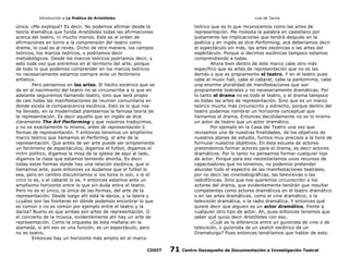 Introducción a La Poética de Aristóteles

Luis de Tavira

única. ¿Me expliqué? Es decir. No podemos afirmar desde la
teoría dramática que funda Aristóteles todas las afirmaciones
acerca del teatro, ni mucho menos. Este es el orden de
afirmaciones en torno a la comprensión del teatro como
drama, lo cual es al revés. Dicho de otra manera, los campos
teóricos, los marcos teóricos, o podríamos decir
metodológicos. Desde los marcos teóricos podríamos decir, y
esto toda vez que entremos en el territorio del arte, porque
de todo lo que podemos comprender en los marcos teóricos
no necesariamente estamos siempre ante un fenómeno
artístico.
Pero pensemos en las artes. El hecho escénico que se
da en el nacimiento del teatro no se circunscribe a lo que en
adelante seguiremos llamando teatro, sino que será propio
de casi todas las manifestaciones de reunión comunitaria en
donde exista la comparecencia escénica. Esto es lo que nos
ha llevado, en la modernidad plantearnos la famosa teoría de
la representación. Es decir aquello que en inglés se dice
claramente The Art Performing y que nosotros traducimos,
y no es exactamente lo mismo, artes de representación ó
formas de representación. Y entonces tenemos un amplísimo
marco teórico que llamamos el Performig, el arte de la
representación. Que antes de ser arte puede ser simplemente
un fenómeno de espectáculos, digamos el futbol, digamos el
mitin político, digamos la misa de la iglesia de aquí al lado,
digamos la clase que estamos teniendo ahorita. Es decir
todas estas formas donde hay una relación escénica, que si
llamamos arte, pues entonces ya dudamos que el futbol lo
sea, pero en cambio discutiríamos si los toros lo son, o si el
circo lo es, o el cabaret lo es. Y entonces estamos ante un
amplísimo horizonte entre lo que sin duda entra el teatro.
Pero no es el ùnico, la única de las formas, del arte de la
representación. Desde luego ahí está la danza, y la ópera y
¿cuáles son las fronteras en dónde podemos encontrar lo que
es común o no es común por ejemplo entre el teatro y la
danza? Bueno es que ambas son artes de representación. O
el concierto de la música, evidentemente ahí hay un arte de
representación. Como la orquesta de ésta mañana en la
alameda, si ahí eso es una función, es un espectáculo, pero
no es teatro.
Entonces hay un horizonte más amplio en el marco
CODIT

teórico que es lo que reconocemos como las artes de
representación. Me molesta la palabra en castellano por
justamente las implicaciones que tendrá después en la
poética y en inglés se dice Performing, acá deberíamos decir
el espectáculo sin más, las artes escénicas o las artes del
espéctáculo. Porque si decimos escénicas tampoco estamos
comprendiendo a todas.
Ahora bien dentro de éste marco cabe otro más
específico que es artes de representación que no es las
demás y que es propiamente el teatro. Y en el teatro pues
cabe el music hall, cabe el cabaret, cabe la pantomima, cabe
una enorme pluralidad de manifestaciones que son
propiamente teatrales y no necesariamente dramáticas. Por
lo tanto el drama no es todo el teatro, y el drama tampoco
es todas las artes de representación. Sino que es un marco
teórico mucho más circunscrito y estrecho, porque dentro del
teatro podemos nombrar un horizonte conceptual que
llamamos el drama. Entonces decididamente no es lo mismo
un actor de teatro que un actor dramático.
Por ejemplo en la Casa del Teatro una vez que
revisamos una de nuestras finalidades, de los objetivos de
nuestros planes de estudio, fuimos muy precisos a la hora de
formular nuestros objetivos. En ésta escuela de actores
pretendemos formar actores para el drama, es decir actores
dramáticos. Por lo tanto no pensamos formar cualquier tipo
de actor. Porque para eso necesitaríamos unos recursos de
capacitadores que no tenemos, no podemos pretender
abundar todo el espectro de las manifestaciones teatrales,
por no decir las cinematográficas, las televisivas o las
radiofónicas. Sino que nos queremos circunscribir a los
actores del drama, que evidentemente tendrán que resultar
competentes como actores dramáticos en el teatro dramático
o en las artes dramáticas, como el cine dramático, o la
televisión dramática, o la radio dramática. Y entonces qué
quiere decir que alguien es un actor dramático, frente a
cualquier otro tipo de actor. Ah, pues entonces tenemos que
saber qué quizo decir Aristóteles con eso.
¿Cuál es la diferencia entre un guionista de cine o de
televisión, o guionista de un sketch escénico de un
Dramaturgo? Pues entonces tendríamos que hablar de esto.

71

Centro Oaxaqueño de Documentación e Investigación Teatral

 