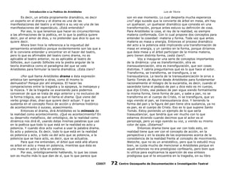 Introducción a La Poética de Aristóteles

Luis de TAvira

Es decir, un artista propiamente dramático, es decir
un experto en el drama y el drama es una de las
manifestaciones del teatro y el teatro a su vez es una de las
manifestaciones del espectáculo. ¿Está entendido?
Por eso, lo que tenemos que hacer es circunscribirnos
a las afirmaciones de la poética, en lo que la poética quiere
decir, por el amor de dios, y no pretender que dice lo que no
quiere decir.
Ahora bien hice la referencia a la inquietud del
pensamiento aristotélico porque evidentemente son las que a
él le conviene entender y encontrar en el hacer del teatro,
pero lo que es afirmable del teatro como drama, no es
aplicable al teatro anterior, no es aplicable al teatro de
Sófocles, aun cuando Sófocles era la piedra angular de la
teoría dramática como el paradigma del que se vale
Aristóteles para formular la teoría dramática. ¿Esta claro?

son en ese momento. Lo cual despierta mucha esperanza
¿no? algo sucede que la convierte de árbol en mesa, ahí hay
un quehacer, un quehacer dramático que consiste en una
transformación, porque antes estuvo su definición de cosa.
Para Aristóteles la cosa, el rey de la realidad, es siempre
materia conformada. Con lo cual propone dos conceptos para
entender la coseidad: materia y forma. Toda vez que antes
materia es masa y energía. Entonces el proceso dramático
del acto a la potencia está implicando una transformación de
masa en energía, y un cambio en la forma, porque diríamos
que èsta mesa y el árbol participan de la misma materia,
pero tienen distinta forma, ¿está claro?.
Voy a inaugurar una serie de conceptos importantes
de la dinámica: una es transformación, otra es
transsustanciación, otra es transfiguración, que son cosas
distintas. Y cabría preguntarnos qué es lo que hace el actor.
Transforma, se transforma, se transfigura, o se
transsustancia. La teoría de la transsustanciación le sirve a
Santo Tomás de Aquino desde Aristóteles para fundamentar
racionalmente el milagro de la eucaristía, es decir, cuando el
sacerdote toma el pedazo de pan y dice esto es mi cuerpo,
que dijo Cristo, ese pedazo de pan sigue siendo formalmente
la misma forma, tiene forma de pan, y sabe a pan, no se
transforma en el cuerpo de Cristo, ni se transfigura, que yo
sigo viendo el pan, se transsustancia dice. Y teniendo la
forma del pan y la figura del pan tiene otra sustancia, ya no
es pan, es el cuerpo de Cristo. Eso es lo que supone Santo
Tomás. Estoy poniendo un ejemplo de lo que sería
trassustanciar, que tendría que ver mucho con lo que
estamos diciendo cuando decimos que el actor es el
personaje, pero yo sigo oyendo su voz, y viendo su mismo
color de ojos. ¿Estamos?
Entonces drama tiene que ver con todo esto, en
realidad tiene que ver con el concepto de acción, en la
perspectiva y en la escala de las expresiones acerca de la
consistencia de la realidad frente al concepto de movimiento.
Nietzche, que no es un aristotélico, pero que lo estudió muy
bien, se cuida mucho de mencionar a Aristóteles porque en
aquel entonces no era prestigioso confesarlo, pero bien que
lo utiliza para explicarnos la aparición de esa síntesis
prodigiosa que el te encuentra en la tragedia, en su libro

¿Por qué llama Aristóteles drama a ésta expresión
artística tan semejante a otras, como él mismo lo
demuestra? Porque por ahí empieza. El hacer las
comparaciones entre la tragedia y la epopeya, la melopeya y
la música. Y de la tragedia va avanzando para podernos
convencer de que se trata de algo anterior y no exclusivo de
la forma trágica, eso que el llama el drama. Que viene del
verbo griego drao, drao que quiere decir actuar. Y que se
sustenta en el concepto físico de acción y diríamos histórico
de acontecimiento ó suceso, acaecimiento.
Entonces el drama, dirá Aristóteles es la mímesis de
la realidad como acontecimiento. ¿Qué es acontecimiento? En
su desarrollo metafísico, del ontológico, de la realidad como
dinámica nos dirá él, usando éstas mismas palabras que usó
en la poética que todo lo que está en la realidad es acto y
potencia. Y cuando dice acto vuelve a usar la palabra drama.
Es acto y potencia. Es decir, todo lo que está en la realidad
es potencia y acto, y todo va del acto que se potencia, a la
potencia que se hace acto, es decir, que se actualiza.
Para que me entiendan, el árbol que está allá afuera
es arbol en acto y mesa en potencia, mientras que ésta es
una mesa en acto y leña en potencia.
Por eso, ontológicamente hablando, lo que las cosas
son es mucho más lo que dan de sí, que lo que parece que
CODIT

72

Centro Oaxaqueño de Documentación e Investigación Teatral

 