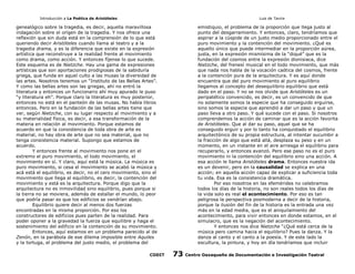 Introducción a La Poética de Aristóteles

Luis de Tavira

genealógico sobre la tragedia, es decir, aquella maravillosa
indagación sobre el orígen de la tragedia. Y nos ofrece una
reflexión que sin duda está en la comprensión de lo que está
queriendo decir Aristóteles cuando llama al teatro y a la
tragedia drama, y es la diferencia que existe en la expresión
artística que reconstruye a la realidad frente al movimiento
como drama, como acción. Y entonces fíjense lo que sucede.
Este esquema es de Nietzche. Hay una gama de expresiones
artísticas que son aportaciones prodigiosas de la sabiduría
griega, que funda en aquel culto a las musas la diversidad de
las artes. Nosotros tenemos un “Instituto de las Bellas Artes”.
Y como las bellas artes son las griegas, ahí no entró la
literatura y entonces un funcionario ahí muy apurado le puso
“y literatura eh”. Porque claro la literatura es muy posterior,
entonces no está en el panteón de las musas. No había libros
entonces. Pero en la fundación de las bellas artes tiene que
ver, según Nietzche, con su lugar respecto al movimiento y a
su materialidad física, es decir, a esa transformación de la
materia en relación al movimiento. Porque estamos de
acuerdo en que la consistencia de toda obra de arte es
material, no hay obra de arte que no sea material, que no
tenga consistencia material. Supongo que estamos de
acuerdo.
Y entonces frente al movimiento nos pone en el
extremo el puro movimiento, el todo movimiento, el
movimiento en sí. Y claro, aquí está la música. La música es
puro movimiento, si cesa el movimiento se acabó la música y
acá está el equilibrio, es decir, no el cero movimiento, sino el
movimiento que llega al equilibrio, es decir, la contención del
movimiento y está es la arquitectura. Porque digo que la
arquitectura no es inmovilidad sino equilibrio, pues porque si
la tierra no se moviera, además de estallar el mundo, lo peor
que podría pasar es que los edificios se vendrían abajo.
Equilibrio quiere decir al menos dos fuerzas
encontradas en la misma proporción. Por eso los
constructores de edificios pues parten de la realidad. Para
poder oponer a la gravedad la fuerza que equilibre y haga el
sostenimiento del edificio en la contención de su movimiento.
Entonces, aquí estamos en un problema parecido al de
Zenón, en la parábola de ese dilema imposible entre Aquiles
y la tortuga, el problema del justo medio, el problema del
CODIT

emistiquio, el problema de la proporción que llega justo al
punto del desgarramiento. Y entonces, claro, tendríamos que
aspirar a la cúspide de un justo medio proporcionado entre el
puro movimiento y la contención del movimiento. ¿Qué es
aquello único que puede intermediar en la proporción aúrea,
justa, en la expresión mismísima de la “diqué” que es la
fundación del cosmos entre la expresión dionisiaca, dice
Nietzche, del frenesí musical en el todo movimiento, que más
que nada nos habla de la vocación caótica del cosmos, frente
a la contención pura de la arquitectura. Y es aquí donde
encuentra que del puro movimiento al puro equilibrio
llegamos al concepto del desequilibrio equilibrio que está
dado en el paso. Y no se nos olvide que Aristóteles es un
peripatético convencido, es decir, es un convencido de que
no solamente somos la especie que ha conseguido erguirse,
sino somos la especie que aprendió a dar un paso y que un
paso lleva a otro paso. Y qué sucede con el paso. Si nosotros
comprendemos la acción de caminar que es la acción favorita
de Aristóteles. Que al dar su paso, aquel que se ha
conseguido erguir y por lo tanto ha conquistado el equilibrio
arquitectónico de su propia estructura, al intentar sucumbir a
la fracción de algo que está allá, desplaza su peso y en un
momento, en un instante en el aire arriesga el equilibrio para
recuperarlo, y entonces avanzó. Pero ese paso no es el puro
movimiento ni la contención del equilibrio sino una acción. A
esa acción le llama Aristóteles drama. Entonces nuestra ida
es un devenir, pero en la causalidad se explica en una
acción; en aquella acción capaz de explicar a suficiencia toda
tu vida. Esa es la consistencia dramática.
Por eso nosotros en las efemérides no celebramos
todos los días de la historia, no son reales todos los días de
la vida solo es real el acontecimiento. Por eso es tan
peligrosa la perspectiva posmoderna a decir de la historia,
porque la ilusión del fin de la historia es la entrada una vez
más en la edad media, que es el aniquilamiento del
acontecimiento, para vivir entonces en donde estamos, en el
simulacro, que es la negación del acontecimiento.
Y entonces nos dice Nietzche “¿Qué está cerca de la
música pero camina hacia el equilibrio? Pues la danza. Y la
danza al canto y el canto a la poesía. Y de este lado la
escultura, la pintura, y hoy en día tendríamos que incluir

73

Centro Oaxaqueño de Documentación e Investigación Teatral

 