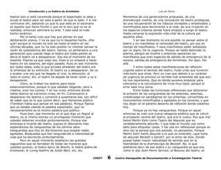 Introducción a La Poética de Aristóteles

Luis de TAvira

teatral solo si está convenida porque el espectador lo sabe y
acude al teatro para ver esto a partir de que lo sabe. Y si me
conmueve ahí, sabiendo yo que lo que está en el escenario
es aquello que llamo ficción y que es lo otro que no es la
realidad, entonces admiraré su arte. Y esto está es todo
hecho escénico.
Por lo tanto creo que hay que pensar en esa
deliberación previa. Y no es que no lo hayamos hecho. ¿Por
qué? porque el mundo ha sido tal hostil al teatro en las
ultimas décadas, que no ha sido posible no intentar pensar la
razón de subsistencia del teatro. Vamos, yo pertenezco a una
generación que cuando llegó al teatro por todas partes se
decía el teatro va a desaparecer. Ese era el momento de los
sesenta. Fíjense ya que viejo soy. Pues si yo empecé a hacer
teatro en los sesenta, del siglo pasado. Pues en ese momento
por todos lados, todo lo que privaba alrededor del teatro era
la amenaza de su extinción. El teatro va a desaparecer. Se va
a acabar una vez que ha llegado el cine, la televisión, el
radio el comic, etc. el teatro ha dejado de tener razón y va a
desaparecer.
Claro, se tiraban los teatros para hacer
estacionamientos, porque lo que estaban llegando, pero a
madres, eran los coches. Y en los cines, entonces donde
había teatros se volvieron cines, en fin. Comenzaron a
desparecer los teatros y comenzó a ausentarse eso, tan difícil
de saber que es lo que quiere decir, que llamamos público
(Tambien había que pensar en esa palabra). Porque fíjense
que yo estaba usando la palabra espectador, que no
necesariamente es la misma palabra que público.
Pues bien, ese momento en el que digo yo llegué al
teatro, es al mismo tiempo un privilegiado momento que
ustedes deberían envidiar profundamente. Porque esa
amenaza a muerte del teatro, supuso el detonante mas
esplendoroso de vanguardias de los últimos años.
Vanguardias que hoy en día tenemos que aceptar están
agotadas. Búsquedas que han languidecido e intensidad de
vida que ha decrecido profundamente.
Pero en aquel momento estallaron las grandes
vaguardias que se llamaban de todas las maneras que
ustedes quieran, el teatro épico de Brecht, el teatro pobre de
Grotowski, el Living teathre de Julian Bect, etc, etc.

Momentos de una generosísima propuesta, de una
dramaturgia insólita, de una renovación de teatro prodigiosa,
de una recuperación de los clásicos olvidados y empolvados y
momificados para devolverlos a la vida; de una irrupción en
los espacios urbanos donde fuera empezó a surgir el teatro.
Hasta volverse la expresión más vital de la cultura por
aquellos años.
Y en ese momento no era posible no pensar sobre el
teatro y no manifestar la necesidad del teatro, por eso es
tiempo de manifiestos. Y esos manifiestos están señalados
por un signo. De la urgencia. Porque se había detonado la
alarma, peligro de muerte y entonces aparecían los
manifiestos que eran especies de salidas de emergencia de la
escena, salidas de emergencia del terremoto. Por aquí. Por
allá.
Y entre todas estas manifestaciones de reflexión
urgente sobre el sentido del teatro. Hubo unas que tuvieron
más éxito que otras. Pero yo creo que debido a su carácter
de urgencia se provocó un terrible mal entendido del que aún
no nos reponemos. Que es donde quisiera empezar para
colocarlos a la convocatoria de irnos muy lejos, porque el
error está muy cerca.
Entre todas las luminosas reflexiones que detonaron
la eclosión de las vanguardias de los sesentas, setentas,
cristalizadas en paradigmas en los ochentas, convertidas en
monumentos momificados y agotados en los noventa, y que
nos dejan en el páramo desierto de reflexión donde estamos
hoy.
Porque ya no hay vanguardias. Porque en aquel
entonces se creó una nueva categoría estética que se volvió
el propósito central del teatro, que era lo nuevo. Eso que mal
llamó Martin Eslin como Teatro del Absurdo que es
verdaderamente absurdo. Y que todo el mundo usa como
sello para etiquetar cosas. Y las usa sin reflexionar porque es
otra vez la pereza que nos preside, no pensamos. Porque
Martin Eslin llamó absurdo a lo que no entendió, ¿que tiene
de absurdo Beckett o Genet?, por el amor de dios. Donde
puede haber mayor radicalidad de sentido que en la
teatralidad de la dramaturgia de Beckett. No, lo que
pódíamos decir de ese teatro y su vanguardia es que era,
como lo dijo Jean Pierre Serraut, el Nouvou del teatro, es

CODIT

6

Centro Oaxaqueño de Documentación e Investigación Teatral

 