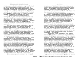 Introducción a La Poética de Aristóteles

Luis de TAvira

artista crea, es mediante lo cual quiere llegar a la finalidad
que se ha propuesto acá (en los principios). Hablar de
estructuras es hablar de la obra es decir del producto, de
algo que ha sido producido. Dijimos que en los principios me
propongo, y aquí produzco. Están vinculadas. El producto
tiene que ver con el propósito. Producto viene de ducto y de
pro. Producir es conducir hacia. Y el producto es el ducto
mediante el cual pro lo que propuse. ¿Esta claro?
Le llamamos estructura porque implica una
construccción, en tanto producto es lo que resulta de una
operación morfológica, en efecto, una estructura es una
construcción. Por lo tanto habría otra palabra con la que
podríamos llamar a esto que decimos estructura, y que sería
lo que en latín que remos decir por constructo. En
castellano se traduciría esto literalmente construcción, una
construcción.
Una construcción, es decir una estructura es tanto
construcción es compleja, es el resultado de diversas
operaciones morfológicas. Como en la estructura del
lenguaje, Matinet nos aclara muy nítidamente el resultado de
las construcciones morfológicas a partir de una contínua
práctica de la doble articulación. La articulación progresiva y
creciente de construcciones para llegar desde el puro
morfema, hasta la totalidad de un texto que además queda
comprendido o inmerso en un contexto, en una evolución
estructuradora del constructo.
Es aquí donde la poética nos deja claro que el drama
es una obra de arte por lo tanto es el producto de una
construcción, que puede ser comprendida estructuralmente,
es decir en tanto el resultado de un proceso morfológico de
intervención en la materia para someterla a una
transformación. Una transformación que da por resultado un
constructo, una estructura que se articula a otra estructura
para crear la unidad o la totalidad de eso que llamamos la
obra de arte. Cabría entender esto de la estructura
morfológica en el campo de una triple dimensión, o de una
triple distinción entre lo que entendemos por cosa, lo que
entendemos por objeto lo que entendemos por hecho frente a
lo que entendemos por obra, por obra de arte. Y la obra de
arte distinta del utensilio, distinta de la materia prima.
Entonces el componente estructural del drama está

comprendido por la articulación que diríamos trama, sus
estructuras parciales, o sus componentes parciales. Es decir
debido a que se trata de una estructura compleja, es decir,
compuesta de partes, de partes parciales a su vez
estructuradas y que se estructuran. Por lo tanto el quehacer
dramático es un quehacer estructurador.
Aristóteles mismo se refiere a ello en el capítulo seis
de la poética y lo que menciona ahí son los componentes. El
le llama componentes del drama, componentes de la
tragedia. Pero al referirse a de qué partes se compone la
unidad de la tragedia se refiere a cosas bien distintas que
suponen quehaceres bien distintos, bien identificados. Y es
entonces cuando menciona los seis componentes de la
tragedia a saber: Mitos, Ethos, Logos, Dianoya, Físis y
Melopeya. Son los que él menciona.
Nos resulta difícil la identificación estructural, o de
estructura, o en tanto estructura, de éstos componentes. No
es difícil descubrir la condición de estructura en algunos de
ellos, pero en otros, en cambio, tenemos más bien
categorizaciones de articulación estructuradora más que de
estructuras propias, que es en el caso de los contenidos que
yo propongo el caso de la categoría nexo de la estructura
trama frente a los otros tres.
Pero el Logos, ¿como interpretar el logos en tanto
estructura? Cuando lo que parece es ser un procedimiento
estructurador del que se ha derivado un gran mal entendido
sobre todo a partir de la comprensión literaria del drama, una
vez entendido como género literario, no olvidemos que la
gramática tradicional nos plantea los famosos tres géneros
literarios: la lírica, la épica, y la dramática. Y cuando se
refiere a ésta distinción del género literario como lírico, o
épico o en cambio dramático, nos habla de la perspectiva
lógica. Es decir cuando se nos explica en que consiste el
carácter de lírico de una obra literaria se nos refiere al
contenido lógico, o a la perspectiva lógica del contenido. No
porque la construcción misma de la lírica sea
morfológicamente distinta de la épica o morfológicamente
distinta de la dramática. Es decir, no se basa en la
explicación de la estructuración propiamente tal como
construcción, es decir como trabajo morfológico, sino como
interpretación semántica cercano a la lógica, y entonces nos

CODIT

78

Centro Oaxaqueño de Documentación e Investigación Teatral

 