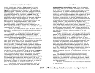 Introducción a La Poética de Aristóteles

Luis de Tavira

dice la filología que el género lírico es aquel en el que
quedan expresadas las realidades internas del autor; el
épico las realidades externas al autor; y el dramático no
saben que decir, y entonces dicen es el dialogado. Claro en
latín se tradujo en logos como componente del drama, en la
poética de Aristóteles se tradujo por el diccio, logos se
tradujo por diccio, es decir, lo que se dice. Y aquí si está
expresada la estructura morfológica del quehacer dramático
tradicional, es decir el poeta dramático, es el autor del
parlamento, el parlamento es el famoso diccio. Con lo cual
los filólogos se ven precisados a decir que el género
dramático pues el dialogado, como si no existieran
parlamentos en la narrativa; o como si el poema lírico no
fuera todo él parlamento; o como si en las comedias de Lope
no existieran los sonetos.
Por eso aquí la discusión es grave. Es decir, ¿bajo que
perspectiva establecemos los componentes estructuradores
del drama?
Vemos que en la lógica de Aristóteles igual quedan
mezcladas estas concesiones pero que tendrían que ser
remitidas justamente a la interpretación de su sentido en el
contexto sistemático de Aristóteles.
Más grave es la dianoya, ¿Cómo traducir la dianoya
de la diccio, ó del logos? Esto ha sido traducido curiosamente
en la teoría de los géneros como esa famosa categoría
extrañísima que tanto nos obsesiona, como si de eso se
tratara el drama. La dianoya, que sería el debate conceptual
que trama la acción en tanto el significado de la acción para
alguien que siempre es el personaje, queda traducido como
dianoya, en el latín sentencia, y por lo tanto en la teoría de
los géneros como el famosísimo “tema”. ¿Cuál es el tema de
la obra? Como si eso fuera una estructura. “El tema de la
obra”. Claro la perversión que ha ocurrido con esto pues es
una deformación terrible, porque ahí estamos todas las
gentes del teatro cuando entramos en el interés por el drama
precisados al dicernimiento del famoso tema ¿Cuál es el
pinche tema? Que siempre será una síntesis tematizadora de
los asuntos tramados en el drama como acción. “¿Cuál es el
tema de Hamlet? Y si no me dices el tema de…”
¿Me explico? Desde el presupuesto de la teoría del
tono y de mi proposición del análisis tonal yo insisto, las
CODIT

obras no tienen tema, tienen tono. Tanto como podría
preguntarse cada uno de ustedes díganme ¿Cuál es el tema
de su vida? Y entonces claro ustedes tendrían que contestar
“Es un montón, un montón” Una enorme diversidad de
cuestiones y asuntos que en determinado momento podemos
tematizar, la tematización es aquello que la traducción latina
quiere referir cuando dice sentencia y que está puesto en
Aristóteles como dianoya. Es decir el debate interno que se
explicita con tematización. Pero ¿Qué es la tematización? La
tematización es la concientización de algo que, si es drama,
sería el conflicto, y que es elevado del territorio de lo
atemático, que es la vida real, a su formulación explicitada
como tematización, pero que eso siempre obedece al
presupuesto anterior citado por el propio Aristóteles, es decir,
al determinado logos, es decir según el logos la dianoya, lo
cual sería para la epistemología de Aristóteles prácticamente
una aberración. Entonces sospechamos que no se está
entendiendo.
Lo que Aristóteles quiere decir es que la dinámica del
drama, sucita necesariamente una respectiva de dianoya, es
decir, de debate del pensamiento, de debate del espíritu
hacia la confrontación de los grandes conceptos, es decir
también está tramado en conceptos. Pero esos conceptos son
la referencia temetizadora, por lo tanto abstraída de lo real,
para dotar de significado la acción siempre que la acción,
antes pasó por la gran estructura del ethos, sin la cual la
realidad y su estimulación carecen de significado, entonces
es el significado para alguien, por lo tanto es la dianoya del
ethos, ó la dianoya que resulta del comportamiento ético, en
tanto que la realidad es para alguien, en el interés que
alguien tiene en el conflicto, sin lo cual no hay conflicto. ¿Me
expliqué?.
Por lo tanto, no compañeros, las obras no tienen
tema. Y quienes han intentado fundamentar que desde
Aristóteles está planteado el análisis del tema, y se refieren
por ello a la afirmación del componente de dianoya que ya
señala Aristóteles, pues no están entendiendo que es lo que
está queriendo decir.
Es decir, la comprensión de la realidad como drama es
ya una dianoya.

79

Centro Oaxaqueño de Documentación e Investigación Teatral

 