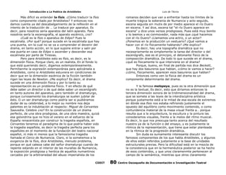 Introducción a La Poética de Aristóteles

Luis de TAvira

Más difícil es entender la físis. ¿Cómo traducir la físis
como componente citado por Aristóteles? Y entonces nos
damos cuenta ya del descabalgamiento de la relfexión en el
intento de la traducción de … La traduce por aparatus. Es
decir, para nosotros sería aparatos del latín aparato. Para
nosotros sería la escenografía, el aparato escénico, ¿no?
¿Cuál es la físis o aparatus de Edipo? Pues la
escalinata. ¿Por qué? porque sucede en la escalinata que hay
una puerta, sin la cual no se va a comprender el devenir del
drama, en tanto acción, en lo que supone entrar y salir por
esa puerta en caso de Edipo o ascender y descender esa
escalinata por parte de Tiresias.
Pero para Aristóteles esto es físis, es decir, es la
dimensión física. Porque claro, es un realista. En el fondo lo
que está queriendo decir, digamos extemporáneamente.
Permítanme la expresión extemporánea para aplicársela a
Aristóteles, como si Aristóteles estuviera en condiciones de
decir que en la dimensión escénica de la ficción también
rigen las leyes de Newton. ¿Me explico? Es decir, el drama
sucede en una dimensión física y por lo tanto su
representación es un problema físico. Y en efecto de qué
debe saber un director o de qué debe saber un escenógrafo
en tanto autores del aparatus, pero también el dramaturgo,
porque curiosamente los dramaturgos se suelen jubilar de
ésto. O un ser dramaturgo como podría ser si pudiéramos
dudar de su celebridad, a lo mejor su nombre nos deja
patentes en la indubitación al respecto: Miguel de Cervantes
Saavedra. Celebre ¿no? En la construcción de un drama
perfecto, de una obra prodigiosa, de una obra maestra, quizá
esa golondrina que no hizo el verano en el esfuerzo de la
España renacentista por construir la tragedia española, en
Cervantes tenemos el paradigma de lo que podría haber sido
la tragedia española, es decir la tragedia perfecta para los
españoles en el momento de la fundación del teatro nacional
español, ni más ni menos que la famosísima tragedia
llamada el Cerco de Numancia. Claro, si la sometemos a la
exigencia de la físis, dice Aristóteles, menudo problema,
porque en qué cabeza cabe del señor dramaturgo cuando de
repente estando en el interior de las murallas de Numancia,
la exposición prodigiosa y heróica de aquellos numantinos
cercados por la arbitrariedad del abuso imperialista de los

romanos deciden que van a enfrentar hasta los límites de la
muerte trágica la soberanía de Numancia y acto seguido,
escena seguida sin mutis de por medio aparece el río Duero
en escena. Y así dice, escena tal “el río Duero aparece en
escena” y dice unos versos prodigiosos. Pues está muy bonito
y lo leemos y es conmovedor, nada más que ¿qué hacemos
con el río Duero? ¿Llamamos una actriz, o un actor?
¿Ponemos en la producción un vestuario? ¿Qué vamos a
hacer con el río físicamente hablando? ¿Me explico?
Es decir, hay una topografía dramática que no
necesariamente es simplemente la tarea del director o del
escenógrafo, ese es el principio, el detonante físico de la
composición dramática. De todo lo que sucede en el drama,
¿qué es físicamente lo que interviene en el drama?
Porque, bueno, en final de partida nos dice Beckett,
que hay dos basureros que hablan, ¿cómo le vamos a hacer?
¿cómo, físicamente, aparecen esos basureros que hablan?
Entonces como ven la física del drama es un
componente determinante del drama.

CODIT

Y la famosa melopeya, pues es la otra dimensión que
no es la textual. Es decir, esto que diríamos entonces la
tercera dimensión sonora de la tridimensionalidad del drama,
que se somete a las leyes de la interdisciplina artística
porque justamente está a la mitad de esa escala de extremos
en dónde esa físis nos estaba refiriendo justamente el
opuesto del equilibrio como movimiento contenido, o como
contundencia material de la masa visual frente a… porque
resulta que a la arquitectura, la escultura y la pintura las
consideramos visuales, frente a la melos del ritmo musical.
Es decir, lo que nos preocupa tanto acerca del resultado
nuestro ya de la función o del ensayo, y es justamente la
ritmica de la representación, que tiene que estar planteada
en la rítmica de la progresión dramática.
Sin duda es sumamente interesante discutir los
famosos componentes de los que habla Aristóteles, y algunos
de ellos están referidos justamente a la base de unidades
estructurales previas. Pero la dificultad está en la mezcla de
la consistencia que en la hermenéutica posterior se ha hecho
de esos contenidos, y que unos claramenmte pertenecen al
campo de la semántica, mientras que otros claramente

80

Centro Oaxaqueño de Documentación e Investigación Teatral

 