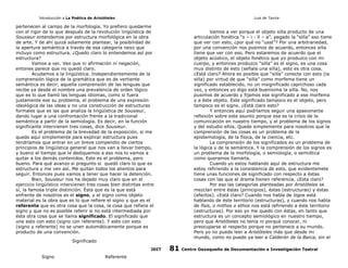 Introducción a La Poética de Aristóteles

Luis de Tavira

pertenecen al campo de la morfología. Yo prefiero quedarme
con el rigor de lo que después de la revolución lingüística de
Sousieur entendemos por estructura morfológica en la obra
de arte. Y de ahí quizá solamente plantear, la posibilidad de
la apertura semántica a través de esa categoría nexo que
incluyo como estructura. ¿Quedo claro lo entendemos así por
estructura?
Vamos a ver. Veo que ni afirmación ni negación,
entones parece que no quedó claro.
Acudamos a la lingüística. Independientemente de la
comprensión lógica de la gramática que es de vertiente
semántica es decir, aquella comprensión de las lenguas que
recibe ya desde el nombre una prevalencia de orden lógico
que es lo que llamó las lenguas idiomas, como si fuera
justamente ese su problema, el problema de una expresión
ideológica de las ideas y no una construcción de estructuras
formales que es las que analiza la lingüística de Sousieur,
dando lugar a una confrontación frente a la tradicional
semántica a partir de la semiología. Es decir, en la función
significante intervienen tres cosas, dice Sousieur.
Es el problema de la brevedad de la exposición, si me
quedo aquí simplemente para explicar estructura pues
tendríamos que entrar en un breve compendio de ciertos
principios de lingüística general que nos van a llevar tiempo,
y bueno el tiempo que le dediquemos a eso nos lo vamos a
quitar a los demás contenidos. Este es el problema, pero
bueno. Para qué avanzo si pregunto si quedó claro lo que es
estructura y me ven así. Me quitan todos los alientos para
seguir. Entonces pues vamos a tener que hacer la detención.
Bien, Sousieur nos ha dejado muy claro que en el
ejercicio lingüístico intervienen tres cosas bien distintas entre
sí, la famosa triple distinción. Ésta que es la que está
enfrente de nosotros es el signo, y el signo como objeto
material es la obra que es lo que refiere el signo y que es el
referente que es otra cosa que la cosa, la cosa que refiere el
signo y que no es posible referir si no está intermediada por
ésta otra cosa que se llama significado. El significado que
une esto con esto (signo con referente). Y esto con esto
(signo y referente) no se unen automáticamente porque es
producto de una convención.

Vamos a ver porque el objeto silla producto de una
articulación fonética “s – i - ll – a”, pegado la “silla” eso tiene
que ver con esto, ¿por qué no “usst”? Por una arbitrariedad,
por una convención nos pusimos de acuerdo, entonces silla
tiene que ver con eso. Pero estaremos de acuerdo que el
objeto acústico, el objeto fonético que yo produzco con mi
cuerpo, y entonces produzco “silla” es el signo, es una cosa
muy distinto de esto (señala una silla), esto es otra cosa.
¿Está claro? Ahora es posible que “silla” conecte con esto (la
silla) por virtud de que “silla” como morfema tiene un
significado establecido, no un insignificado caprichoso cada
vez, y entonces yo digo está buenísima la silla. No, nos
pusimos de acuerdo y fijamos ese significado a ese morfema
y a éste objeto. Este significado tampoco es el objeto, pero
tampoco es el signo. ¿Está claro esto?
Y entonces aquí podríamos seguir una apasionante
reflexión sobre este asunto porque esa es la crísis de la
comunicación en nuestro tiempo, y el problema de los signos
y del estudio ellos. Quede simplemente para nosotros que la
comprensión de las cosas es un problema de la
epistemología, de la física, de la ciencia, etc.
La comprensión de los significados es un problema de
la lógica y de la semántica. Y la comprensión de los signos es
un problema de la morfología, o semiología, o semiótica
como queramos llamarla.
Cuando yo estoy hablando aquí de estructura me
estoy refiriendo a la consistencia de esto, que evidentemete
tiene unas funciones de significado con respecto a éstas
cosas con las que el drama tienen referencia. ¿Esta claro?
Por eso las categorías planteadas por Aristóteles se
mezclan entre éstas (principios), éstas (estructuras) y éstas
(efectos). ¿Está claro? Cuando nos habla de logos está
hablando de éste territorio (estructuras), y cuando nos habla
de físis, o mithos o ethos nos está refiriendo a éste territorio
(estructuras). Por eso yo me quedo con éstas, en tanto que
estructura es un concepto semiológico en nuestro tiempo,
pero que Aristóteles no tenía ni porqué conocer, ni
preocuparse al respecto porque no pertenece a su mundo.
Pero yo no puedo leer a Aristóteles más que desde mi
mundo, como no puedo ya leer a Calderón de la Barca, sin el

Significado
CODIT

Signo

Referente

81

Centro Oaxaqueño de Documentación e Investigación Teatral

 