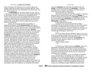 Introducción a La Poética de Aristóteles

Luis de Tavira

Santo Domingo y ahí estamos y no lo vemos, alguno de
ustedes habitante de ésta ciudad me podría describir cómo
es. Me podría describir qué representan los relieves que hay
ahí. No los vemos ya.
El significado nos ha hecho ciegos al signo. Éste es
el abuso de la semántica. Por eso la virtud revolucionaria de
la semiología. Es decir, vámonos a la consistencia de la
forma, que eso es lo que es el quehacer del artista. Y de ahí
surgirá un significado, pero esto empieza en la construcción
morfológica de los signos que están puestos allí. Eso es la
obra de arte. ¿Está claro? ¿Ahora si está claro que quiero
decir por estructura?
Ahora, en la lengua Sousieur nos plantea un
desarrollo progresivo de la estructuración. Esto nos lo
aclara mejor que el propio Sousieur, su discípulo Martinet, y
nos dice, bueno, hay una materia prima, una unidad material
como materia prima de la lengua y ese es el fonema:
nuestra capacidad de producir unos sonidos. Hay una unidad
de significado a la que llegamos por virtud de una primera
articulación que es arbitraria y que dió por resultado el
morfema, es decir, articulamos esos sonidos y creamos la
unidad que ya significa, que es el morfema y traduzco en
términos gramaticales la palabra, que a su vez se vuelve a
articular, segunda articulación, pero ésta ya no es arbitraria,
sino que es sintáctica, es decir, entra en la legislación de la
lengua, y entonces obedece a unas leyes, aquí ya no puede
haber capricho, porque fíjate que no se dice “Vine mañana”.
Ahí hay una falta de sintaxis que se llama falta de
coordinación concretamente en la conjugación o en el
adverbio. Se dice: “Vine ayer y vendré mañana” A éstas
reglas que son de la comunidad y que son transmitibles a
todos aquellos que quieran participar del sistema. Y por eso
la lengua es un sistema. Se le llama sintaxis, que es la que
produce la segunda articulación y nos hace ir del morfema a
la unidad autónoma de significado que llamamos sintagma,
que es traduciéndolo, lo que entendíamos antes por la
oración, o la frase. Entonces como ven. ¿Qué es una
estructura? Una estructura es el morfema, que es el
resultado de sus componentes de la materia prima que es el
fonema, que articulados crean los morfemas; éstos a su vez
articulados crean los sintagmas, los sintagmas articulados
CODIT

crean las cláusulas, las clausulas articuladas crean los
textos, los textos articulados los contextos. Y entonces
contexto, texto, cláusulas, sintagma, mormefa, son las
estructuras de la lengua. ¿Está claro?
Eso quiero decir por estructura.
¿Esto cómo se aplica al cine? Pues igualito. Y entonces
decimos que la materia prima del cine es la imagen, la
primera unidad de significado es el encuadre, la articulación
de los encuadres es la secuencia. La articulación de las
secuencias es el filme, la articulación de los filmes es la
filmografía. ¿Está claro?
A eso llamamos estructuras.
¿Cuáles son las estructuras del drama desde
Aristóteles? Por eso no puedo coincidir con ese marco teórico
con los seis componentes que él menciona, aun cuando
reconozco que los que yo menciono también los menciona él,
solo que yo descarto algunos que no siento de la misma
consistencia morfológica. ¿Está claro?
 Sí.
Por eso la fusión de físis, dianoya y logos, yo lo voy a
incluir en su propio concepto que es el que él menciona como
la dinámica del drama pero no la menciona como
componente y es la famosa peripecia. La peripecia está
tramada de físis, dianoya y logos, no otra cosa es la
peripecia. ¿Está claro?
¿Ahora si puedo seguir?
 Sí.
Y entonces nos habla de algunos efectos. ¿Qué son?
Resultados inevitables. Resultados en términos lógicos.
Efecto es un término lógico. Es decir consecuencia de algo.
Por lo tanto no podemos caer en la confusión más brutal de
la práctica teatral de nuestro tiempo que es confundir los
principios con los efectos.
Es decir, los efectos no son la finalidad, la finalidad
está en los principios. Los efectos son el vehículo de la
finalidad. Y por lo tanto están referidos no al hacedor sino al
destinatario. Por eso Aristóteles habla de los efectos en el
espectador, porque compañeros no podría hablar de los
efectos en el lector. Y con esto despejamos la discusión
mayor de si Aristóteles estaba hablando de teatro como

83

Centro Oaxaqueño de Documentación e Investigación Teatral

 