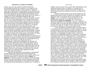 Introducción a La Poética de Aristóteles

Luis de TAvira

lectura, que es lo que quieren vendernos todos los
hermeneutas literarios de la poética, no, la poética no se
trata de la literatura porque no hay lectores. Y entonces
¿para qué chingaos iba él a preocuparse de los efectos en el
destinatario del drama si el destinatario del drama no puede
ser lector? ¿Entonces de qué carajos está hablando? De la
única posibilidad de realización del drama que es la escena. Y
ustedes van a leer autoridades filológicas decir que
Aristóteles desprecia la escena y dice que la escena no tiene
que ver con el arte del drama, que el arte del drama tiene
que ver con el poeta dramático y por lo tanto con el texto. Y
esto ya llevamos muchos siglos oyéndolo hasta el cansancio.
Y éste fue el eje de la discusión estética que a mí me toco
vivir, por eso quizá me irrito y me violento, en el famoso
pleito entre dramaturgos y directores de escena, que
afortunadamente es un asunto superado pero, bueno, sigue
uno escuchando la cantaleta de que la poética es un texto
sobre la literatura dramática. No señores Aristóteles no podía
hablar de de los efectos del drama en ningún lector, porque
no existía el drama como texto, porque no existían los libros,
ni existían los lectores. La realidad del drama es su
escenificación. Y allí él habla justamente de los sentidos de la
estructura y de los principios, de la inminencia de los efectos,
es decir, los efectos en el instante de la actualidad del acto
dramático. Por lo tanto, los efectos durante la
representación. Ahora bien compañeros, los efectos son
consecuencias lógicas del hacer poético del drama, por lo
tanto, lo peor que podemos hacer es perseguirlos, porque
entonces nos volvemos efectistas. Y éste es el gran error de
los artistas de hoy, confundir la finalidad del drama con sus
efectos. Esto es lo que le pasa a la mayoría de los actores,
sobre todo en el segundo ensayo después de haber
conseguido algo en el ensayo.
Este es el problema que obsesionaba a Stanislavsky
cuando hablaba del problema de la mecanización que
proviene de la confusión del actor entre, aquello que en sus
términos quiere decir la confusión entre la tarea y el
objetivo. La tarea es del actor, el objetivo es del personaje.
Pero no hay que confundirlos. Vamos a suponer que el actor
accede a ese acto que todavía se nos antoja llamar mágico.
Los traductores de Stanislavsky le pusieron así, “el famoso sí

mágico”, que no es eso lo que quiere decir Stanislavsky, pero
realmente estamos ante un enigma, un enigma que no
sabemos cómo sucede y resulta que el actor accede a la
ficción del drama como situación y entra en la situación del
personaje.
Quienes hacemos teatro pues somos testigos de ese
prodigio de pronto el actor se sale de su realidad y entra en
situación. Pero si me apuran eso es lo que para mí es
actuar. Si a mí me apuran y tengo que decirles en dos
palabras qué es actuar, yo les diría eso, actuar es la
capacidad de entrar en situación, y ya, y ya. Porque si
entras en situación te va a suceder el drama y entonces para
eso sobre todo lo que hay que hacer es negativo, es decir, lo
que hay que hacer es no hacer. Pero lo que si hay que hacer
es entrar en situación ¿y cómo se hace eso? No sé.
¿Cómo es posible que alguien salte a esa dimensión?
Y sucede que entra en situación, y está en situación y allí ya
es el personaje y entonces al personaje le empieza a suceder
el drama y resulta que escucha el parlamento del otro
personaje y el personaje se suelta a llorar, y termina el
ensayo y se lo aplaudimos porque nos conmovió, y entonces
el pendejo actor dice “ah, fue porque lloré”. Al personaje le
sucede que llora, y lloró, y entonces lo que hizo la actriz o el
actor fue dejar que le sucediera, pero hay que repetir
mañana. Y entonces al día siguiente ahí está buscando el
llanto “¿Y ahora cómo?” Y claro, a lo mejor lo consigue por
ahí dos que tres lagrimillas de cocodrilo pero sin contenido.
No es eso. A lo mejor no tocaba llorar, lo único que tocaba es
que sucediera el drama, no si llorar o no llorar; porque lo que
es propio de la reacción, es decir del efecto, lo que es propio
del efecto es que nunca sabemos cómo vamos a reaccionar.
Por lo tanto, no se puede hacer una partitura de reacciones
como tampoco se deben dirigir reacciones. Porque la mayoría
de los directores, la mayoría de los casos de los directores es
que se trata de directores de reacción, y entonces aquí te
ríes, y aquí te levantas, y aquí vas para allá, y aquí le pegas,
y aquí te inclinas, y aquí gritas… Puras reacciones. De lo que
se trata es de estimular y de concentrar al actor en la
estimulación en la ficción, para lo cual hay que dirigirlo para
que salga la estimulación de la realidad y meterlo a la lógica
de la situación y permitir que le suceda esa es la tarea del

CODIT

84

Centro Oaxaqueño de Documentación e Investigación Teatral

 