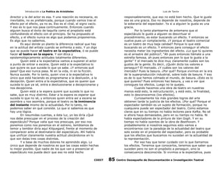 Introducción a La Poética de Aristóteles

Luis de Tavira

director y la del actor es esa. Y una reacción es necesaria, es
inevitable, no es prefabricada, porque cuando vamos tras el
efecto por el efecto, ya no es. Eso es el clisé, el signo vacío.
Y eso es lo que nos pasa continuamente. Entonces cuando
alguien busca el éxito de taquilla como el propósito está
confundiendo el efecto con el principio. Se ha propuesto el
efecto, y el efecto nunca es algo que podamos proponernos.
Es algo que no sabemos.
Es aquí donde yo planto la diferencia radical que hay
en la actitud del artista cuando se enfrenta a esto. Y yo digo
que se puede hacer el teatro en la expectativa, ó se puede
hacer el teatro en la espera. Y son ética y
epistemológicamente actitudes totalmente diferentes.
Quien está a la expectativa vamos a suponer el actor
a punto de entrar a escena. Quien está a la expectativa lo
que quiere es que suceda lo que ya sabe. ¿Y entonces qué
pasa? Que eso nunca pasa. Ni en la vida, ni en la ficción.
Nunca sucede. Por lo tanto, quien vive a la expectativa lo
único que está haciendo es programarse a la desilusión, a la
decepción. Quien entra a la expectativa, que es querer que
suceda lo que ya sé, entra a desilusionarse a decepcionarse y
nos decepciona.
Quien está a la espera quiere que suceda lo que no
sabe, que es muy distinto. Estar a la espera es esperar que
suceda lo que no sé, y entonces quien entra así a escena se
asombra y nos asombra, porque el teatro es la inminencia
del instante mismo de la actualidad. Por lo tanto, no
podemos saber en qué consiste. Lo que sí sabemos es que
hay una lógica.
En resumidas cuentas, a ésta luz, yo les diría ¿Qué
nos debe preocupar en el proceso de la creación del
espectáculo? Porque valla que nos preocupa, por eso nos
ponemos como nos ponemos en el estreno, temblamos de
temor y temblor diría aquí Kilquegard, frente al momento de
comparecer ante al destinatario del espectáculo. Ahí habría
que unificar claramente nuestra actitud ubicándonos en lo
que son éstas tres cosas distintas.
Y a base de muchos dolores he aprendido algo. Lo
único que depende de nosotros es que las cosas estén hechas
lo mejor posible. Que nadie de los que van a presenciar el
espectáculo nos pueda decir que eso no está hecho
CODIT

responsablemente, que eso no está bien hecho. Que le guste
eso es una gracia. Eso no depende de nosotros, depende de
la soberanía del espectador. Ya si a alguien le gusta es una
gracia.
Por lo tanto plantearme de antemano que el
espectáculo le guste a alguien es desvirtuar el
procedimiento, es estar buscando un efecto. Y entonces se
vuelve pues un complaciente. ¿Y porque el teatro comercial
es un teatro de muy baja calidad? Porque lo que está
buscando es un efecto. Y entonces para conseguir el efecto
necesita meter los ingredientes del efecto. ¿Lo que tú quieres
es el arrastre del público?, “Ah pues entonces llámate a una
estrella famosa, ah pues entonces pon lo que le gusta a la
gente” Y el mercado te dice muy claramente cuáles son los
gustos de la gente. Es decir, ¿Quién dicta los valores a
perseguir? El mercado. ¿Y cuáles son los valores del
mercado? Pues la basura. ¿Por qué? Porque vivimos en la era
de la superproducción industrial, sobre todo de basura. Y eso
es de lo que hemos colmado el mundo, de basura. ¿Esto es lo
que quieres? Pues entonces haz basura, y vas a ver que
consigues los efectos. Luego no te quejes.
Cuando hacemos una obra de teatro en nuestras
manos está esto, la estructuración, y está esto, la finalidad,
esto lo desconocemos (los efectos).
Curiosamente los más grandes logros del arte
obtienen tarde la justicia de los efectos. ¿Por qué? Porque el
espectador también es un sujeto de formación, porque no
cualquiera puede ser espectador del teatro. Como estamos
claros que en su tiempo no había lectores para Kafka. No sé
si ahora haya demasiados, pero en su tiempo no había. Ni
había espectadores de la pintura de Van Gogh. Y en su
tiempo no había oyentes de la obra de Beethoven. Y
probablemente si nosotros seguimos esto vamos a
encontrarnos con la paradoja de la actualidad del teatro que
solo existe en el presente del espectador, pero es probable
que los efectos que buscamos no sucedan en la actualidad de
la representación.
Por eso hay que tener cuidado con lo que llamamos
los efectos. Tenemos que conocerlos, tenemos que saber que
suceden pero no son el propósito a perseguir, sino la
consecuencia desconocida. Si vivimos a la expectativa, pues

85

Centro Oaxaqueño de Documentación e Investigación Teatral

 