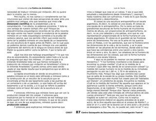 Introducción a La Poética de Aristóteles

Luis de Tavira

necesidad de traducir mímesis por imitación. Ahí no quiere
decir lo mismo, por lo menos.
Pero bueno, no nos vamos a ir simplemente con las
intuiciones que vienen de esas sensaciones de estar ante una
palabra muy antigua, sino que tenemos que irnos a la
dimensión científica de la probabilidad y de la
comprobación. Y en efecto, la podemos encontrar. Y ésta es
una ventaja de nuestro tiempo ¿Por qué? Porque los
descubrimientos arqueológicos recientes de los años noventa
del siglo veinte nos hacen constar la existencia de la palabra
mímesis en un resto arqueológico sometido a la prueba del
carbono catorce, que nos permite inferir que existe escrito
como tal la palabra mímesis en una lápida de un basamento
de una escultura de 8 siglos antes de Platón, con lo cual pues
ya podemos darnos cuenta de que mímesis era una palabra
claramente del dominio de la lengua en Grecia antes de que
Platón la quisiera definir como la definió. Y por lo tanto ahí
está.
¿Qué nos dice ese hallazgo arqueológico? Y lo que nos
dice es sorprendente. Es sorprendente sobre todo a la luz de
la pregunta que aquí nos interesa: ¿Y cómo es que si la
entiende Aristóteles toda vez que hemos rechazado la
traducción de mímesis por imitación en Aristóteles? ¿Cómo si
la entiende Aristóteles? Cuando vemos cómo está siendo
usada en esa lápida resulta que la perspectiva que se abre es
deslumbrante.
La lápida encontrada en donde se encuentra la
palabra mímesis en el texto está refiriendo a mímesis como a
la construcción de un escultor de la escultura que se
encontraba arriba de ese basamento justo a las puertas de
un cementerio o de un panteón. Lo que había allí arriba del
basamento y ya no existe, y a lo que se refiere la palabra
mímesis como el hacer del autor de la escultura era un
coloso.
Y entonces inferimos que mímesis tiene que ver con la
producción colosal del rito colosal. Y entonces para
explicarnos por lo menos en el contexto de ese hallazgo que
podía querer decir en ese caso mímesis, lo que se les aclara
es que, en una de sus acepciones, mímesis quiere decir:
producción colosal.
Y entonces para explicarnos mímesis tenemos que
CODIT

irnos a indagar que cosa es un coloso. Y eso si que está
estudiado y estudiadísimo desde Virkelman¿?, Lessing¿?,
hasta nuestros días con suficiencia. Y esto es lo que resulta
entusiasmante y deslumbrante.
El coloso es una escultura antropomórfica en escala
gigantesca. Es decir, lo colosal es una escala. El coloso es
una escala de lo antropomórfico. Por lo tanto se trata de
grandísimas esculturas de forma humana de muchísimos
metros de altura, con proporciones de antropomorfismo, es
decir, no es una cabezota y una patitas, sino que es una
representación proporcionada de la forma humana en una
escala gigantesca. El coloso es el guardián de las fronteras
entre las dimensiones. Por eso se le pone en los puertos
como en Rodas, o en los panteones, que son la frontera entre
las dimensiones de la vida y de la muerte, y se le pone
también en las aduanas de los territorios, donde está la línea
que hace las colindancias entre una nación y otra nación,
entre un reino y otro. Es decir, los celadores de la frontera de
las dimensiones son los colosos, que son la forma humana
elevada a una escala titánica.
Y aquí no es posible no resonar con las palabras de
Henderlin¿?: “Y los hombres inventaron a los dioses para
encontrar su propia medida“ ¿Cuál es la medida de lo
humano? ¿Qué afán hay detrás de la construcción colosal? La
medida del cuerpo humano no es la medida de su inmediata
percepción no son los 1.80 m, 1.70 m de estatura, es
muchísimo más. Porque hay algo que contiene ese cuerpo
que se salta de la escala de su propia medida. Dijo Goethe
“Sospechamos que este mundo fue creado para ser habitados
por titanes”. Un problema de escala. Encuentra la medida.
¿Cuál es la medida del hombre? No aquella que aparece en la
apariencia cuando lo tienes enfrente, porque como dice
Segismundo, el de Calderón: “Y teniendo yo más almas
tengo menos libertad” Porque dice “Apurar cielos pretendo,
¿En dónde cabe este afán limitado de infinitud dentro de este
cuerpo prisionero?” Será por eso que los actores de la
tragedia se suben en coturnos. Como nos lo explica
maravillosamente Diderot en aquella anécdota de la gran
actriz, de la diva aquella que está en el ensayo de Atalib¿?; y
está en el ir y venir de la escena con el otro actor y de pronto
se desespera y dice “No, no, no puede ser, esto no es” Y va y

87

Centro Oaxaqueño de Documentación e Investigación Teatral

 