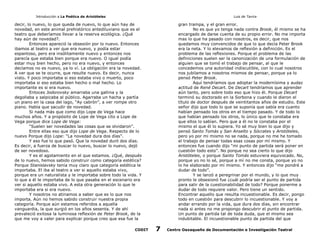 Introducción a La Poética de Aristóteles

Luis de Tavira

decir, lo nuevo, lo que queda de nuevo, lo que aún hay de
novedad, en este animal prehistórico antediluviano que es el
teatro que deberíamos llevar a la reserva ecológica. ¿Qué
hay aún de novedad?.
Entonces apareció la obsesión por lo nuevo. Entonces
ibamos al teatro a ver que era nuevo, y podía estar
espantoso, pero era insólitamente nuevo y entonces nos
parecía que estaba bien porque era nuevo. O igual podía
estar muy bien hecho, pero no era nuevo, y entonces
decíamos no es nuevo, ya lo ví. La obligación era la novedad.
A ver que se te ocurre, que resulte nuevo. Es decir, nunca
visto. Y poco importaba si eso estaba vivo o muerto, poco
importaba si eso estaba bien hecho o mal hecho. Lo
importante es si era nuevo.
Entoces Jodorovsky amarraba una gallina y la
degollaba y salpicaba al público. Agarraba un hacha y partía
un piano en la casa del lago, “Ay cabrón”, a ver rompe otro
piano. Había que sacudir de novedad.
Si nada más que como dijo Lope de Vega hace
muchos años. Y a propósito de Lope de Vega cito a Lope de
Vega porque dice Lope de Vega:
“Suelen ser novedades las cosas que se olvidaron”.
Entre ellas eso que dijo Lope de Vega. Respecto de lo
nuevo Porque dijo Lope: “La novedad dura dos días”.
Y eso fue lo que pasó. Que la novedad duró dos días.
Es decir, a fuerza de buscar lo nuevo, buscar lo nuevo, dejó
de ser novedoso.
Y es el agotamiento en el que estamos. ¿Qué, después
de lo nuevo, hemos sabido construir como categoría estética?
Porque Stanislavsky tenía muy claro que categoría estética le
importaba. El iba al teatro a ver si aquello estaba vivo,
porque era un naturalista y le importaba sobre todo la vida. Y
lo que a él le importaba de lo que pasaba en el escenario era
ver si aquello estaba vivo. A esta otra generación lo que le
importaba era si era nuevo.
Y nosotros no atinamos a saber que es lo que nos
importa. Aún no hemos sabido construir nuestra propia
categoría. Porque aún estamos referidos a aquella
vanguardia, la que surgió en los años sesenta. Y de ahí
prevaleció exitosa la luminosa reflexión de Peter Brook, de la
que me voy a valer para explicar porque creo que esa fue la
CODIT

gran trampa, y el gran error.
No es que yo tenga nada contra Brook, él mismo se ha
encargado de darse cuenta de su propio error. No me importa
mas lo que ha pasado con nosotros, es decir, que nos
quedamos muy convencidos de que lo que decía Peter Brook
era la neta. Y lo elevamos de reflexión a definición. Es el
problema de las reflexiones. Porque el problema de las
definiciones suelen ser la canonización de una formulación de
alguien que se tomó el trabajo de pensar, al que le
concedemos una autoridad indiscutible, con lo cual nosotros
nos jubilamos a nosotros mismos de pensar, porque ya lo
pensó Peter Brook.
Aquí tendríamos que adoptar la modernísima y audaz
actitud de René Decart. De Decart tendríamos que aprender
aún tanto, pero sobre todo eso que hizo él. Porque Decart
terminó su doctorado en la Sorbona y cuando le dieron el
título de doctor después de veintitantos años de estudio. Este
señor dijo que todo lo que se suponía que sabía era cuanto
habían pensado los otros en el tiempo pasado. Y de todo lo
que habían pensado los otros, lo único que le constaba era
que ellos lo sabían. Pero que a él no le constaba por el
mismo el que él lo supiera. Yo sé muy bien lo que dijo y
pensó Santo Tomás y San Anselto y Sócrates y Aristóteles,
pero yo por mi mismo no se nada, porque no me he tomado
el trabajo de pensar todas esas cosas por mí mismo. Y
entonces fue cuando dijo “mi punto de partida será poner en
cuestión todo esto”. No porque no sea cierto lo que dijo
Aristóteles, o porque Santo Tomás estuviera equivocado. No,
porque yo no lo sé, porque a mí no me consta, porque yo no
lo he elaborado por mí mismo. Y entonces dijo “me pondré a
dudar de todo”.
Y se lanzó a peregrinar por el mundo, y lo que muy
pronto le obsesionó fue ¿cuál podría ser el punto de partida
para salir de la cuestionabilidad de todo? Porque ponerme a
dudar de todo requiere valor. Pero tiene un sentido.
Encontrar aquello que resulta incuestionable. Es decir, pongo
todo en cuestión para descubrir lo incuestionable. Y voy a
andar errando por la vida, que dura dos días, sin encontrar
nada si antes no me propongo descubrir el punto de partida.
Un punto de partida tal de toda duda, que el mismo sea
indubitable. El incuestionable punto de partida del que

7

Centro Oaxaqueño de Documentación e Investigación Teatral

 