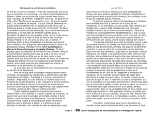 Introducción a La Poética de Aristóteles

Luis de TAvira

se tira en un diván a pensar. Y está ahí conectando qué es lo
que no funciona con la escena, y lo cuenta maravillosamente
Diderot, hasta que de pronto la mujer aquella reacciona y
dice “¡Eureka, ya entendí! Tráiganme una silla. Se para en la
silla y dice “Repíteme el parlamento, a ver. Es que es desde
aquí.” Un problema de escala. “Es que claro el personaje no
puede estarte hablando así, el personaje está hasta acá, y
entonces ahora si venga el parlamento. Ya entendí.” Es decir,
un problema de escala del personaje, la extraordinariedad del
personaje, y la intuición de Nietzche cuando acusa a
Eurípides de asesino de la tragedia, nada más y nada menos
porque se atrevió a subir al ama de casa a los coturnos.
Porque Medea no es una ama de casa. Es un coloso. Y
entonces ahora si que empezamos a entender que querrá
decir mímesis, si el griego de ocho siglos antes le llama a la
producción colosal mímesis. Por lo tanto la mímesis es
elevar la forma humana a la escala titánica. Es decir,
aquella capaz de desvelar la dimensión que contiene. Porque
evidentemente aquella actriz que se sube a la silla, lo que
está descubriendo yo diría que es el tono; pero lo que
Diderot dice que descubrió es la escala. Es decir, la unidad de
medida del drama. Por eso no cualquiera es personaje del
drama, sino todos podemos ser personajes del drama si
entramos en la dimensión del drama.
Lo cual pasa por un desvelamiento de lo que se oculta
en la físis de la apariencia.
Esto es lo que para los griegos antiguos quería decir
mímesis. La operación es importante si atendemos a los dos
imperativos de Delfos: “Conócete a tí mismo, encuentra la
medida”. Respuesta, el culto colosal. El hombre está en la
frontera de las dimensiones, y ahí comparte la forma humana
en la escala titánica. Somos continentes de sentimientos
titánicos como los que expresa Segismundo; con Segismundo
en efecto podemos decir “Apurar cielos pretendo”
Todos nosotros podemos solazarnos de nuestra
mediocridad o bien atender a la gran ocasión de la pasión. La
pasión eso que para los griegos se llamaba manía, ó furor
divino, y que atentaba a la desmesura. Y es aquí donde la
intuición llana vuelve a ser prodigiosa, entre la mesura
Apolinea que le atribuye a Apolo, y la desmesura que
atribuye a Dionisos, aun cuando en esto se equivoque; pero

esta trenza de mesura y desmesura es la propiedad del
drama, por aquí anda el sentido de mímesis. Aristóteles no
podía ignorar ésta acepción de mímesis y sin embargo no es
lo que él sustenta que es mímesis.
Si leemos nosotros el texto de Aristóteles en Poética,
pero también en Ética y también en el Libro de las
categorías, en la Gramática, no nos queda más remedio que
aceptar que lo que él está planteando es el concepto
analógico dentro de su discurso epistemológico. Para él la
mímesis es un procedimiento epistemológico, y aquí si que
está interpretando la factura colosal como mímesis. Es decir,
¿qué expresa la construcción del coloso cuando trenza la
antropomorfía del coloso, con la escala titánica del coloso?
Y entonces tenemos que irnos al capítulo nueve y diez
de primera filosofía, en dónde nos habla de la analogía, en
dónde él nos dice primero, primero nos dijo en los primeros
capítulos lo que ya referí, la recuperación de los sentidos,
todo entra por los sentidos, y aquí está su principal y radical
diferencia con Platón y los presocraticos, todo entra por los
sentidos, los sentidos son la puerta hay que caminar por la
puerta de los sentidos pero ir más allá y en ese ir más allá
aprovecharla experiencia sensible para conocer la insensible,
solo del conocimiento que ha producido la aprensión sensible
y la percepción será posible llegar al conocimiento de lo
imperceptible. Dicho de otra manera. A través de lo presente
conocer lo ausente. Que es justamente lo que va a
fundamentar en el Libro de la Categorías el concepto de
categoría. Yo no necesito conocer todas las tazas para
reconocer a todas las que lo sean. Yo puedo conocer en el
que veo al que no veo. Y entonces yo veo al compañero y al
ver al compañero al que estoy percibiendo y conociendo decir
que a través de él puedo conocer al que no veo y no conozco,
y entonces decir que conozco en él a su padre, porque
seguramente, digo no sé, probablemente no tuvo madre pero
padre seguramente sí. ¿Me expliqué? ¿Cómo es posible que
en él conozca al que no conozco, al que no veo? Porque hay
una respectividad entre él y la necesidad, es decir, si es él,
pues tuvo padre, y entonces en él conozco a su padre. ¿Está
claro?
Una actriz maravillosa que tuve el privilegio de
conocer y que vivió muchísimos años y yo la conocí al final

CODIT

88

Centro Oaxaqueño de Documentación e Investigación Teatral

 