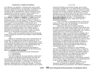 Introducción a La Poética de Aristóteles

Luis de TAvira

en el Barroco, por ejemplo. Y entonces pues ¿qué es esto?
Pues es la transfiguraciòn o el nacimiento o la adoración de
los reyes magos o el retrato del emperador todo esto es
mímesis en tanto representación. Pero en Kandinski no hay
representación, entonces lo que ha hecho es salirse de la
condición de mímesis de la pintura. ¿Está claro?
Las disquisiciones sobre las semejanzas o diferencias
de la danza y el teatro ó el bailarín y el actor pues tiene
que ver con la mímesis. ¿En dónde el bailarín puede ser
considerado actor, o el actor bailarín? Pues en lo mismo. Si
está en la estructura de representación, es decir de mímesis.
Si el bailarín no es el personaje, y la dimensión de la
coreografía no es la ficción eso no tiene nada que ver con la
mímesis, y por lo tanto con el teatro. Pero si en cambio es
Electra, así sea Martha Graham, ahí el bailarín se está
imponiendo al personaje ficticio y por lo tanto está en la
dimensión de la mímesis, y ahí si que el teatro y la danza
entran en un intercambio de fronteras. ¿Está claro?
Ahora, ¿Cuál es el problema mayor que se desprende
de éste concepto de mímesis? Para empezar. ¿Está entendido
el concepto?
Sí.
Mímesis en Aristóteles quiere decir representación de
la realidad. Si aceptamos esto estamos metidos en un lío
mayor. Que es justamente al que el le importa pensar, no en
el texto preciso de poética sino en las implicaciones que tiene
en el sistema; implicaciones del orden epistemológico, del
orden científico, del orden ético. Si mímesis es
representación de la realidad tendríamos que aceptar la
siguiente ecuación que está compuesta de dos dimensiones,
ésta es la ecuación de la mímesis.
La mímesis es la implicación de dos dimensiones:
1. Lo representado.
2. Lo representante.
Y en tanto cosas son dos cosas distintas. ¿Está claro?
Vamos a ver Büchner, quiere escribir una obra que
nos recuerde el significado histórico de la figura de un
revolucionario como Dantón. Y entonces ¿qué tiene él? Pues
tiene la historia de Dantón, lo que él sabe, y es además un
estudioso, apasionado de la revolución francesa. Y entonces
tiene ahí una entidad real en el pasado histórico que se llama

revolución francesa, que se llama Europa, que se llama
humanidad, sociedad, etc. Y en medio de ella un epicentro
que se llama Dantón. Y entonces él quiere escribir una obra
de teatro que se llama La Muerte de Dantón, y comienza a
escribirla, y la va estructurando, entonces entre lo que él
está plasmando aquí como mundo hay dos cosas, lo que está
allí y lo que está allá. Es decir, lo representado, la
dimensión histórica del autor, y lo representante la
dimensión poética del autor. ¿Está claro? Son dos
dimensiones distintas.
Dicho en el actor, el personaje Dantón, el actor que
existió y que ya no vive, fue decapitado; y el actor que lo
representa. Y éste actor va a ser Dantón.
Entonces el hecho de la mímesis supone la
articulación de dos dimensiones distintas. Entonces por eso
éste actor y no otro actor; porque saber quién, es un quien
en tanto representante de esto representado. Por lo tanto el
análisis tiene que ir primero en la dirección de lo
representado y luego en la conformación morfológica de lo
representante, y éstas pueden ser muchas posibilidades.
Porque éste representante frente a ésto representado y esto
se va al cubo si pensamos en el problema de la puesta en
escena. Porque lo representado será entonces ahora el texto
de Büchner, y lo representante mi puesta en escena. Lo
representado en tanto el personaje escrito por Büchner y
representante en tanto el actor que asigno, porque el
representante de la ficción de Büchner dista mucho del
representado histórico. ¿Está claro?
Y entonces aquí entramos en unos problemas
técnicos-metodológicos de la factura teatral, en donde yo
digo ¿De qué carajos nos sirve analizar el tema o inferir el
género? Cuando estamos metidos en semejante problema.
Semejante problema que es la adecuación de estas dos
cosas, porque éstas dos cosas están tramadas en la
operación de la mímesis. A esto que relaciona el
representante con lo representado, a ésta relación tramada
en la mímesis, entre el representante y el representado es a
lo que yo llamo: Tono. Eso es para mí el tono.
¿Por qué? Porque la operación puede ser la que
queramos, la validez de la operación legitima en la
convencionalidad lo que queramos. Pero estamos obligados a

CODIT

92

Centro Oaxaqueño de Documentación e Investigación Teatral

 