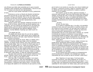 Introducción a La Poética de Aristóteles

Luis de Tavira

una eficacia que debe estar presidida por lo que yo quiero
conseguir hacer presente de lo representado. Y eso es lo que
me va a llevar a la elección del representante.
¿Qué es lo que queda implicado? El tono, justamente
el tono.
Entonces si yo leo La Muerte de Dantón de Büchner
encuentro que allí hay un tono para referir la revolución
francesa y la figura de Dantón. Pero si leo otra obra, lo que
encuentro es que esa misma realidad en tanto representada
aquí adquiere, por virtud de éste representante, otra
relación. Es decir, otro tono.
Vamos a poner otro ejemplo. Podemos encontrar en el
Texto de De la Cueva, sobre el Cid, de pronto aparece una
acotación, son muy breves las acotaciones en los textos de
aquella época, pero de repente aparece una acotación en
dónde dice el dramaturgo que aparece Babieca, entra
Babieca, irrumpe Babieca. Supongo que saben quien es
Babieca.
El caballo del Cid.
¡El caballo del Cid por dios! Es uno de los caballos
famosos. El caballo del Cid, nada menos que el caballo del
Cid irrumpe en escena. Ahí está. ¿Qué hacemos? Opciones.
Soy el director de escena.
Bueno pues tengo de varias: Meto un caballo real a
escena. Y entonces tengo que elegir entre los posibles
caballos, no tengo mucho chance, hay unos cuantitos entre
los que puedo elegir. Que va a privar el criterio para que yo
diga éste, no mejor aquel, no.. ¿Qué va a privar? Pues la
realidad representada, es decir, el concepto Babieca en tanto
esa cosa que voy a ver si éste caballo puede ser un eficaz
representante. Pero luego hay todos los inconvenientes de
dónde lo guardo, se va a hacer en escena, metan un caballo
al escenario, está cabrón. Lo digo por experiencia propia.
No pues otras opciones. La convención teatral es muy
grande. Mando a hacer uno de papel maché y ya con las
luces… Pues sí, hago uno de papel maché.
Pero hay más. Y entonces me puedo ir con mayor
audacia y decir ésta silla. ¿No? Ahí está Babieca. ¿Por qué
no? El público acepta la convención cuando está planteada
francamente, y entonces aquí está el actor, y el actor entra
en la lógica del caballo en el momento en que asume al silla,
CODIT

por lo tanto no se sienta en una silla, sino crea al caballo por
la lógica, y entonces se pone y llega un momento que si en
la cabeza del actor está sucediendo el caballo el público
enpieza a ver al caballo.
Otra opción. La de los niños, agarran la escoba. Y
entonces ¿qué sucede? Pues otra cosa sucede pero todas son
válidas, la escoba del niño, la silla de la vanguardia el papel
maché de figurativista cursi, o el caballo del pretencioso
naturalista. Todas son válidas estamos hablando de cuatro
posibles representantes de mismo representado ¿no?. ¿Qué
cambió?
El tono.
El tono. Es otro tono.
Si tú metes el caballote ese; si la silla; si la escobita;
cambias el tono, eso es lo que está en nuestras manos, eso
es el ejercicio de la mímesis. Por eso digo que el teatro es
tono. Ese es el ejercicio de creación. Fundar las relaciones
entre la dimensión representante y la dimensión
representada. Eso es lo que quiere decir mímesis. Si, cuando
lo entiendo así empiezo a encontrar la tarea teatral
comprensible desde la poética. Pero cuando me dijeron que
era imitación pues me quedé simplemente muy ofendido. No
me dice nada. Es decir, éste es un oficio de monos o de
lobos. ¿Está claro?
¿Quedó claro mímesis? Y bueno, hablar mímesis nos
puede llevar igualmente lejísimos pero entendámos
básicamente esto: Mímesis es representación de realidad y
trama un problema fundamental, de lo que se trata, de lo
que yo quiero al hacer el teatro es conseguir la presencia del
instante escénico, en la presencia del drama de aquella zona
de la realidad que se ha ausentado. Por eso la vocación de la
ficción es acceder a la realidad.
De tal manera que quien acuda a la comparecencia
escénica descubra la realidad. Una realidad que resulta
inaccesible por otra vía que no sea la mímesis. ¿Está claro?
Bien. Pasemos a lo que sigue. Yo sé que estoy
corriendo muchísimo, que estoy pasando por arriba y no
saben lo que me puede el asunto pero hay que seguir. Y si a
lo mejor aquí nos estaremos anunciando detenernos a mayor
cabalidad en otra ocasión con éstas cosas, pero pues hay que

93

Centro Oaxaqueño de Documentación e Investigación Teatral

 
