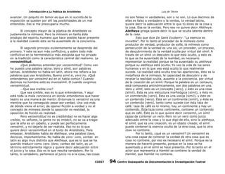 Introducción a La Poética de Aristóteles

Luis de TAvira

avanzar. Un poquito mi temor es que en lo sucinto de la
exposición se queden por ahí las posibilidades de un mal
entendido. Eso si me preocuparía mucho.

no son falsas ni verdaderas, son o no son. Lo que decimos de
ellas es falso o verdadero y la veritas, la verdad latina,
quiere decir la adecuación entre lo que tú dices de la cosa y
la cosa. Esa es la veritas. Pero eso no quiere decir Aletheya.
Aletheya griega quiere decir lo que se oculta latente dentro
de la cosa.
Esto que dice De Saint Exuberry: “La esencia es
invisible”. Por lo tanto el proceder de la mímesis como
productor de verdad, productor de sofía, la mímesis como
persecución de la verdad es una sis, un proceder, un proceso,
de descubrimiento de la verdad oculta por virtud del símil. A
través de un símil yo descubro lo que está oculto, y esto es
lo que se ha ausentado de la realidad, es necesario
representar la realidad porque se ha ausentado su aletheya
porque su aletheya está oculta. Yo veo la vida de los seres
humanos y en lo que veo está oculto lo que realmente
sucede. La realidad está oculta tras las apariencias, ésto es la
metafísica de la mímesis, la capacidad de descubrir y de
revelar la realidad oculta, ausente a la conciencia, por virtud
de la creación de un símil. Porque la palabra es un centauro,
está compuesta antinómicamente, son dos palabras en una.
Vero y símil, esto es un concepto (vero), y ésto es una cosa
(símil). Esta es una estructura morfológica (símil), y ésto es
un comntenido (vero). Ésta es una vasija (simil), y éste es
un contenido (vero). Éste en un continente (simil), y éste es
un contenido (vero), tanto como sucede con ésta taza de
café: taza de café es lo mismo, hay un continente y hay un
contenido. Ésta taza como continente, contiene un contenido
que es café. Ésto es lo que quiere decir verosimil, un símil
capaz de contener un vero. Pero no un vero como juicio
adecuado entre la cosa y lo que digo de ella, sino la aletheya,
el símil, que es una creación, es un objeto creado; el símil
puede contener la esencia oculta de la otra cosa, que la otra
cosa no contiene.
Por lo tanto, ¿qué es un verosímil? Un verosímil es
una cosa capaz de contener la verdad de otra cosa que es
cosa no contiene, por eso es necesario el símil. Porque es la
manera de hacerlo presente, porque en la cosa se ha
ausentado y en el símil se hace presente. Por lo tanto en el
actor que representa a Hamlet se contiene la verdad de
Hamlet, que Hamlet no contiene.

El concepto mayor de la póetica de Aristóteles es
justamente la mímesis. Pero la mímesis en tanto éste
prodigio del espíritu humano que hace posible hacer presente
a la realidad cuando ésta se ha ausentado de la conciencia.
El segundo principio evidentemente se desprende del
primero. Y este es aun más conflictivo, y sobre todo más
conflictivo en la hermenéutica más estúpida que ha privado
en la tradición como la característica central del realismo. La
verosimilitud.
¿Qué podemos entender por verosimilitud? Como ven
he puesto una palabra latina. Vero y símil, son palabras
latinas. Aristóteles no habla en latín, ahora me refiero a las
palabras que usa Aristóteles. Bueno simil si, vero no. ¿Qué
entendemos por verosímil así en el habla común? Cuando
decimos no hombre esto es inverosímil. O cuando exigimos
verosimilitud.
Que sea creíble ¿no?
Que sea creíble, eso es lo que entendemos. Y aquí
está toda la mala conciencia en donde entendemos que hacer
teatro es una manera de mentir. Entonces lo verosímil es una
mentira que ha conseguido pasar por verdad. Una vez más
de dónde viene el error; de oponer ficción a verdad y no el
concepto de mímesis donde la oposición es realidad, la
oposición de ficción es realidad.
Pero verosimilitud no es credibilidad no es hacer algo
creíble, no señores, la gente no es imbécil, no se va a tragar
que la silla es un caballo, y puede ser perfectamente
verosímil, y no dejaría de ser realista. Eso no es lo que
quiere decir verosimilitud en el texto de Aristóteles. Para
empezar, Aristóteles habla de Aletheya, una palabra clave,
decisiva, importantísima. No habla de vero: vero, veritas en
latín es algo muy distinto que Aletheya, que es lo que se ha
querido traducir como vero. Vero; veritas del latín, es un
término estrictamente lógico y quiere decir adecuación entre
el juicio y la cosa. Eso es lo que resulta verdadero. Por lo
tanto, lo verdadero, pertenece al juicio no a la cosa, las cosas
CODIT

94

Centro Oaxaqueño de Documentación e Investigación Teatral

 