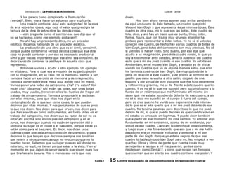 Introducción a La Poética de Aristóteles

Luis de Tavira

Y les parece como complicada la formulación
¿verdad?. Bien, voy a hacer un esfuerzo para explicarla.
Una cosa lo contiene. Aquí está la dignidad de la obra
de arte sobre las cosas, aquí está el valor que prestigia la
factura de la obra de artes obre las demás cosas.
¿Un pregunta como el escritor ese que dijo que el
no se hacía eso, como ese ejemplo podía ser?.
No ahí hay un procedente ético, no un proceder
estético. Estamos hablando de un proceder estético.
La producción de una obra que es el simil, verosímil,
porque puede contener la verdad de otra cosa que esa otra
cosa no puede contener y por eso es necesario producir al
símil y por eso es importante que ese símil sea verosímil. Es
decir capaz de contener la aletheya de aquella cosa que
representa.
Entonces vamos a acudir a otro ejemplo. Un ejemplo
en el objeto. Para lo cual voy a requerir de su participación
con la imaginación, en su caso con la memoria. Vamos a ver,
vamos a hacer un ejercicio de memoria y de imaginación,
vamos a poner sobre ésta mesa aquí donde está mi mano.
Vamos poner una botas de campesino. ¿Ya? ¿Ya están? Ahí
están ¿no? ¿Estamos? Ahí están las botas, son unas botas
usadas, muy usadas, tienen en ellas las huellas del fragor del
trabajo de un campesino. Vamos a preguntarle a las botas
por ellas mismas, para que ellas nos digan en la
contemplación de lo que son como cosas, lo que puedan
decirnos por ellas mismas. Y nos percatamos de que es poco
lo que nos dicen. Nos dicen para qué sirven, nos dicen para
qué han servido en tanto instrumentos, en tanto útiles en el
trabajo del campesino, nos dicen que su razón de ser no es
estar ahí encima sino en los pies del campesino y en el
zurco, nos dicen que cuando no están en operación útil o
utilitaria su lugar es el closet o el basurero, porque éstas ya
están como para el basurero. Es decir, nos dicen unas
cuántas cosas que delatan su condición de utensilio, y para
decirnos lo que tengan que decirnos siempre nos tendrían
que referir a otras presencias que no evocan porque no lo
pueden hacer. Sabemos que su lugar pues es allí donde no
estorben, no aquí, no tienen porque estar a la vista. Y en el
momento en que dejen de servir para lo que sirven pues hay
que tirarlas a la basura. Más o menos eso es lo que nos
CODIT

dicen.

Muy bien ahora vamos aponer aquí arriba pendiente
de aquí un cuadro de éste tamaño, un cuadro que pintó
Vincent Van Gogh y que representa éstas mismas botas. Éste
cuadro es otra cosa, no lo que son las botas, éste cuadro es
tela, oleo, y ahí hay un trazo que es punto, línea, color,
forma, figura, que con trazos muy gruesos el pintor ha
pintado para representar a éstas botas. Yo no sé si ustedes
conocen ese cuadro, de hecho hay varios cuadros de botas de
Van Gogh, pero éstas del campesino son muy precisas. No sé
si ustedes lo hallan visto. Sino bueno, por eso dije que
acudía a su imaginación, pero éste cuadro existe, lo que yo
voy a testimoniar ante ustedes, ante la ausencia del cuadro
es lo que a mí me pasó cuando vi ese cuadro. Yo estaba en
Amsterdam, en el museo Van Gogh, y andaba yo de visita
viendo los cuadros que yo de alguna manera sabía que eran
los famosos cuadros de Van Gogh, iba muy quitado de la
pena en relación a éste cuadro, y de pronto al término de un
pasillo que daba la vuelta a otro salón, colgado de una
esquina y por virtud de otro visitante que me hizo detenerme
y voltearme y girarme, me vi de frente a éste cuadro que les
cuento. Y yo no sé lo que me sucedió pero sucumbí como a la
fuerza de un relámpago que me fulminaba ahí mismo sin
saber qué me estaba sucediendo delante de ese cuadro, y yo
no sé si esto me sucedió en el cuerpo ó fuera del cuerpo,
pero yo creo que no he vivido una experiencia más intensa
de lo que es el arte que lo que a mí me pasó delante de ese
cuadro. No tendría palabras para decir todo lo que me pasó
dentro de mí, lo que sí puedo decirles es que cuando volví en
mí estaba yo arrasado en lágrimas. Y puedo decir también
que a partir de ese momento mi vida cambió. Yo entendí algo
fundamental en mi existencia, acerca de mi existencia, por
virtud de ese cuadro. Claro ahí lo identifiqué obsesivamente,
y luego supe y me fui enterando que eso que a mí me había
pasado no era un mensaje exclusivo y personal a mí por
parte de Van Gogh. Porque yo estaba seguro de que ese
cuadro lo había pintado Van Gogh para mí. No, empecé a ver
que hay libros y libros de gente que cuenta cosas muy
semejantes a las que a mí me pasaron, gentes como
Heideguer, como Deritá¿?, y otros que no son tan famosos
que cuentan que en efecto ese cuadro contiene ese poder. Y

95

Centro Oaxaqueño de Documentación e Investigación Teatral

 