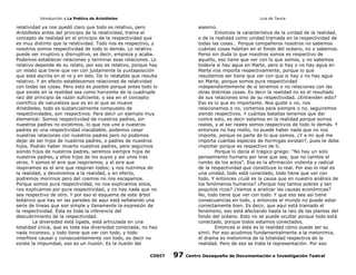 Introducción a La Poética de Aristóteles

Luis de Tavira

relatividad ya nos quedó claro que todo es relativo, pero
Aristóteles antes del principio de la relatividad, trama el
concepto de realidad en el principio de la respectividad que
es muy distinto que la relatividad. Todo nos es respectivo, y
nosotros somos respectividad de todo lo demás. Lo relativo
puede ser irruptivo y disrruptivo, es decir, empieza y acaba.
Podemos establecer relaciones y terminar esas relaciones. Lo
relativo depende de su relato, por eso es relativo, porque hay
un relato que tiene que ver con justamente la yuxtaposición
que está escrita en el re y en lato. De lo relatable que resulta
relativo. Y en efecto establecemos relaciones de relatividad
con todas las cosas. Pero esto es posible porque antes todo lo
que existe en la realidad sea como horizonte de la cuadruple
raiz del principio de razón suficiente, o sea en el concepto
científico de naturaleza que es en el que se mueve
Aristóteles, todo es sustancialmente compuesto de
respectividades, son respectivos. Para decir un ejemplo muy
elemental: Somos respectividad de nuestros padres, sin
nuestros padres no existimos, lo que nos une a nuestros
padres es una respectividad inacabable, podemos cesar
nuestras relaciones con nuestros padres pero no podemos
dejar de ser hijos de nuestros padres, o padres de nuestros
hijos. Podrán haber muerto nuestros padres, pero seguimos
siendo hijos de nuestros padres, seremos siempre hijos de
nuestros padres, y ellos hijos de los suyos y así unos tras
otros. Y somos el aire que respiramos, y el aire que
respiramos es el aire que respiran todos; y nos nutrimos de
la realidad, y devolvemos a la realidad, y en efecto,
podremos morirnos pero del cosmos no nos escapamos.
Porque somos pura respectividad, no nos explicamos solos,
nos explicamos por pura respectividad, y no hay nada que no
sea respectivo de otro. Y por eso el esquema de este árbol
botánico que hay en las paredes de aquí está señalando una
serie de líneas que son simple y llanamente la expresión de
la respectividad. Ésta es toda la inferencia del
descubrimiento de la respectividad.
La diversidad está ligada, está articulada en una
totalidad única, que es toda esa diversidad conectada, no hay
nada inconexo, y todo tiene que ver con todo, y todo
interfiere causal y consecuentemente con todo, es decir no
existe la impunidad, eso es un ilusión. Es la ilusión del
CODIT

asesino.
Entonces la característica de la unidad de la realidad,
o de la realidad como unidad tramada en la respectividad de
todas las cosas… Porque compañeros nosotros no sabemos
cuántas cosas habitan en el fondo del océano, no o sabemos.
Perso sin duda lo que nosotros somos es respectivo de
aquello, eso tiene que ver con lo que somos, y no sabemos
todavía si hay agua en Marte, pero si hay o no hay agua en
Marte nos importa respectivamente, porque lo que
resultemos ser tiene que ver con que si hay o no hay agua
en Marte, porque somos pura respectividad
independientemente de si tenemos o no relaciones con las
otras distintas cosas. Es decir la realidad no es el resultado
de sus relaciones sino de su respectividad. ¿Entienden esto?
Eso es lo que es importante. Nos guste o no, nos
relacionemos o no, cortemos para siempre o no, seguiremos
siendo respectivos. Y cuántas batallas tenemos que dar
contra esto, es decir estamos en la realidad porque somos
reales, y al ser reales somos respectivos de todo lo demás. Y
entonces no hay mello, no puede haber nada que no nos
importe, porque es parte de lo que somos. ¿Y a mi qué me
importa cuántas especies de hormigas existan?, pues te debe
importar porque es respectivo de tí.
Porque lo decía el trágico griego: “No hay un solo
pensamiento humano por leve que sea, que no cambie el
rumbo de los actos”. Esa es la afirmación violenta y radical
de la respectividad que constituye lo real. Por eso lo real es
una unidad, todo está conectado, todo tiene que ver con
todo. Y entonces ¿cuál es la causa que en nuestro análisis de
los fenómenos humanos? ¿Porque hay tantos pobres y tan
poquitos ricos? ¿Vamos a analizar las causas económicas?
No, todo tiene que ver con todo. Y que eso sea así tiene
consecuencias en todo, y entonces el mundo no puede estar
correctamente bien. Es decir, que aquí está tramado el
fenómeno, eso está afectando hasta la raíz de las plantas del
fondo del océano. Esto no se puede ocultar porque todo está
conectado, porque todos estamos conectados.
Entonces si ésta es la realidad cómo puede ser su
símil. Por eso acudimos fundamentalmente a la metonimia,
el drama es metonimia de la totalidad respectiva de la
realidad. Pero de eso se trata la representación. Por eso

97

Centro Oaxaqueño de Documentación e Investigación Teatral

 