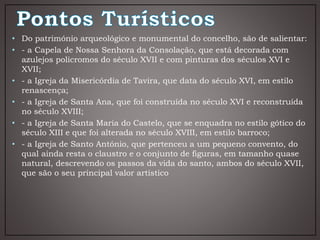 • Do património arqueológico e monumental do concelho, são de salientar:
• - a Capela de Nossa Senhora da Consolação, que está decorada com
azulejos policromos do século XVII e com pinturas dos séculos XVI e
XVII;
• - a Igreja da Misericórdia de Tavira, que data do século XVI, em estilo
renascença;
• - a Igreja de Santa Ana, que foi construída no século XVI e reconstruída
no século XVIII;
• - a Igreja de Santa Maria do Castelo, que se enquadra no estilo gótico do
século XIII e que foi alterada no século XVIII, em estilo barroco;
• - a Igreja de Santo António, que pertenceu a um pequeno convento, do
qual ainda resta o claustro e o conjunto de figuras, em tamanho quase
natural, descrevendo os passos da vida do santo, ambos do século XVII,
que são o seu principal valor artístico
 