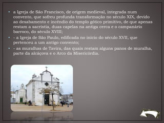 • a Igreja de São Francisco, de origem medieval, integrada num
convento, que sofreu profunda transformação no século XIX, devido
ao desabamento e incêndio do templo gótico primitivo, de que apenas
restam a sacristia, duas capelas na antiga cerca e o campanário
barroco, do século XVIII;
• - a Igreja de São Paulo, edificada no início do século XVII, que
pertenceu a um antigo convento;
• - as muralhas de Tavira, das quais restam alguns panos de muralha,
parte da alcáçova e o Arco da Misericórdia.
 
