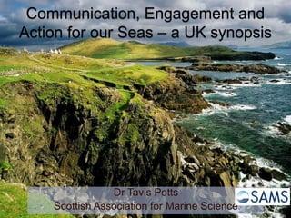 Communication, Engagement and
Action for our Seas – a UK synopsis
Dr Tavis Potts
Scottish Association for Marine Science
 