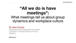“All we do is have
meetings”:
What meetings tell us about group
dynamics and workplace culture
@drjcurran
Dr John Curran
Organisational Anthropologist & Associates
Consultant, Tavistock Institute of Human
Relations
 