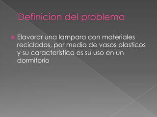 Definicion del problemaElavorar una lampara con materiales reciclados, por medio de vasos plasticos  y su característica es su uso en un dormitorio