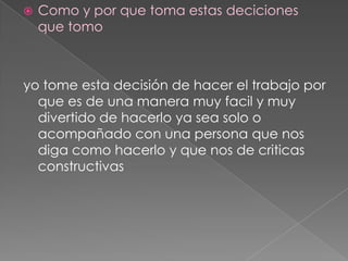 Como y por que toma estas deciciones que tomo yo tome esta decisión de hacer el trabajo por que es de una manera muy facil y muy divertido de hacerlo ya sea solo o acompañado con una persona que nos diga como hacerlo y que nos de criticas constructivas