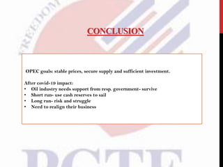 CONCLUSION
OPEC goals: stable prices, secure supply and sufficient investment.
After covid-19 impact:
• Oil industry needs support from resp. government- survive
• Short run- use cash reserves to sail
• Long run- risk and struggle
• Need to realign their business
 