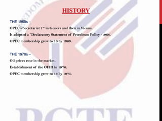 HISTORY
THE 1960s –
OPEC’s Secretariat 1st in Geneva and then in Vienna.
It adopted a “Declaratory Statement of Petroleum Policy -1968.
OPEC membership grew to 10 by 1969.
THE 1970s –
Oil prices rose in the market.
Establishment of the OFID in 1976.
OPEC membership grew to 13 by 1975.
 
