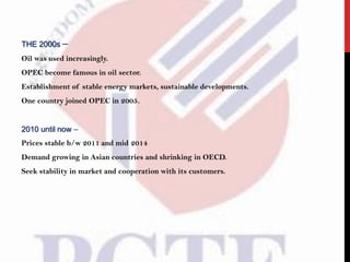 THE 2000s –
Oil was used increasingly.
OPEC become famous in oil sector.
Establishment of stable energy markets, sustainable developments.
One country joined OPEC in 2005.
2010 until now –
Prices stable b/w 2011 and mid 2014
Demand growing in Asian countries and shrinking in OECD.
Seek stability in market and cooperation with its customers.
 