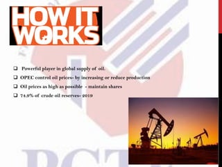  Powerful player in global supply of oil.
 OPEC control oil prices- by increasing or reduce production
 Oil prices as high as possible - maintain shares
 74.9% of crude oil reserves- 2019
 