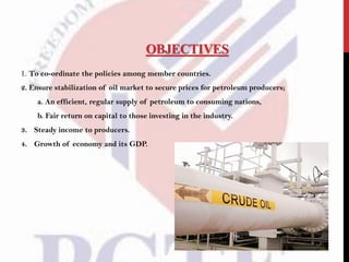OBJECTIVES
1. To co-ordinate the policies among member countries.
2. Ensure stabilization of oil market to secure prices for petroleum producers;
a. An efficient, regular supply of petroleum to consuming nations,
b. Fair return on capital to those investing in the industry.
3. Steady income to producers.
4. Growth of economy and its GDP.
 