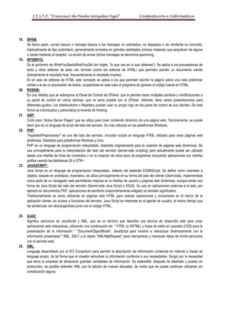 I.E.S.T.P. “Francisco de Paula Gonzales Vigil”                                 Computación e Informática




18.   SPAM:
      Se llama spam, correo basura o mensaje basura a los mensajes no solicitados, no deseados o de remitente no conocido,
      habitualmente de tipo publicitario, generalmente enviados en grandes cantidades (incluso masivas) que perjudican de alguna
      o varias maneras al receptor. La acción de enviar dichos mensajes se denomina spamming.
19.   WYSIWYG:
      Es el acrónimo de WhatYouSeeIsWhatYouGet (en inglés, "lo que ves es lo que obtienes"). Se aplica a los procesadores de
      texto y otros editores de texto con formato (como los editores de HTML) que permiten escribir un documento viendo
      directamente el resultado final, frecuentemente el resultado impreso.
      En el caso de editores de HTML este concepto se aplica a los que permiten escribir la página sobre una vista preliminar
      similar a la de un procesador de textos, ocupándose en este caso el programa de generar el código fuente en HTML.
20.   RVSKIN:
      Es una interfaz que se sobrepone al Panel de Control de CPanel, que le permite hacer múltiples cambios y modificaciones a
      su panel de control en varios idiomas, que no sería posible con el CPanel. Además, tiene varias presentaciones para
      diferentes gustos. Los distribuidores o Resellers pueden usar su propio logo en los panel de control de sus clientes. De esta
      forma se individualiza y personaliza la reventa de Hosting.
21.   ASP:
      Corto para “Active Server Pages” que se utiliza para crear contenido dinámico de una página web. Técnicamente, se puede
      decir que es un lenguaje de script del lado del servidor. Es más utilizado en las plataformas Windows.
22.   PHP:
      “HypertextPreprocessor” es una del lado del servidor, incrustar scripts en lenguaje HTML utilizado para crear páginas web
      dinámicas. Diseñado para plataformas Windows y Unix.
      PHP es un lenguaje de programación interpretado, diseñado originalmente para la creación de páginas web dinámicas. Se
      usa principalmente para la interpretación del lado del servidor (server-side scripting) pero actualmente puede ser utilizado
      desde una interfaz de línea de comandos o en la creación de otros tipos de programas incluyendo aplicaciones con interfaz
      gráfica usando las bibliotecas Qt o GTK+.
23.   JAVASCRIPT:
      Java Script es un lenguaje de programación interpretado, dialecto del estándar ECMAScript. Se define como orientado a
      objetos, basado en prototipos, imperativo, se utiliza principalmente en su forma del lado del cliente (client-side), implementado
      como parte de un navegador web permitiendo mejoras en la interfaz de usuario y páginas web dinámicas, aunque existe una
      forma de Java Script del lado del servidor (Server-side Java Script o SSJS). Su uso en aplicaciones externas a la web, por
      ejemplo en documentos PDF, aplicaciones de escritorio (mayoritariamente widgets) es también significativo.
      Tradicionalmente se venía utilizando en páginas web HTML para realizar operaciones y únicamente en el marco de la
      aplicación cliente, sin acceso a funciones del servidor. Java Script se interpreta en el agente de usuario, al mismo tiempo que
      las sentencias van descargándose junto con el código HTML.

24.   AJAX:
      Significa asíncrona de JavaScript y XML, que es un término que describe una técnica de desarrollo web para crear
      aplicaciones web interactivas, utilizando una combinación de: * HTML (o XHTML) y hojas de estilo en cascada (CSS) para la
      presentación de la información * “DocumentObjectModel”, JavaScript para mostrar e interactuar dinámicamente con la
      información presentada * XML, XSLT y el objeto “XMLHttpRequest” para intercambiar y manipular datos de forma asíncrona
      con el servidor web.
25.   XML:
      Lenguaje desarrollado por el W3 Consortium para permitir la descripción de información contenida en internet a través de
      lenguaje propio, de tal forma que el creador estructure la información conforme a sus necesidades. Surgió por la necesidad
      que tenía la empresa de almacenar grandes cantidades de información. Es extensible, después de diseñado y puesto en
      producción, es posible extender XML con la adición de nuevas etiquetas, de modo que se pueda continuar utilizando sin
      complicación alguna.
 
