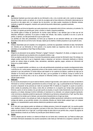 I.E.S.T.P. “Francisco de Paula Gonzales Vigil”                                 Computación e Informática




26.   LINK:
      Apuntadores hipertexto que sirven para saltar de una información a otra, o de un servidor web a otro, cuando se navega por
      Internet. Se utilizan cuando, por ejemplo, en un texto de una página web se hace referencia a información relacionada que se
      encuentra en otra página web o en cualquier tipo de documento. Los datos pueden visualizarse de diferentes maneras:
      mediante un agente de navegación, mostrarlo como parte del documento referenciado o guardarlo localmente.
27.   TEMPLATE:
      Una plantilla es una forma de dispositivo que suele proporcionar una separación entre la forma o estructura y el contenido. Es
      un medio o un aparato que permite guiar, portar o construir un diseño o esquema predefinido.
      Una plantilla agiliza el trabajo de reproducción de muchas copias idénticas o casi idénticas (que no tiene que ser tan
      elaborado, sofisticado o personal). Si se quiere un trabajo más refinado, más creativo, la plantilla no es sino un punto de
      partida, un ejemplo, una idea aproximada de lo que se quiere hacer.
      Las plantillas son sitios web prediseñados, de forma que ya disponen de una estructura definida, por lo tanto permiten
      desarrollar el sitio web de una forma mucho más ágil y rápida que los diseños a medida (proyectos en que se parte de cero).
28.   PLUGIN:
      Software desarrollado para ser acoplado a los navegadores y aumentar las capacidades multimedia de éstos. Normalmente
      son ofrecidos por sus fabricantes en forma gratuita a los usuarios desde sus respectivos sitios web. Uno de las más
      extendidos en la actualidad es Flash Player de Macromedia.
29.   WIDGET:
      Widget es una abreviación de las palabras "Windows" y "gadget" ("ventana" y "dispositivo"). En efecto, un widget es una mini-
      aplicación de ordenador que se presenta como una pequeña ventana o caja.
      Entre sus objetivos está dar fácil acceso a funciones frecuentemente usadas y proveer de información visual. Sin embargo, los
      widgets pueden hacer todo lo que la imaginación desee e interactuar con servicios e información distribuida en Internet;
      pueden ser vistosos relojes en pantalla, notas, calculadoras, calendarios, agendas, juegos, ventanas con información del
      tiempo en su ciudad, etcétera.
30.   BLOG:
      Un blog, o en español también una bitácora, es un sitio web periódicamente actualizado que recopila cronológicamente textos
      o artículos de uno o varios autores, apareciendo primero el más reciente, donde el autor conserva siempre la libertad de dejar
      publicado lo que crea pertinente. El nombre bitácora está basado en los cuadernos de bitácora, cuadernos de viaje que se
      utilizaban en los barcos para relatar el desarrollo del viaje y que se guardaban en la bitácora. Aunque el nombre se ha
      popularizado en los últimos años a raíz de su utilización en diferentes ámbitos, el cuaderno de trabajo o bitácora ha sido
      utilizado desde siempre.
31.   PODCAST:
      Es una vía de comunicación en la que el canal es Internet y donde en lugar de texto, como suele ser en la web, se transmite la
      información en archivos multimedia, generalmente de sonido en formato mp3 u ogg. La particularidad de los Podcast es que
      se ponen a disposición de las personas por medio de suscripción RSS. El sistema es el siguiente: el usuario se suscribe a
      tantos canales de podcasting como desea y todos ellos se centralizan en un programa que maneja estas suscripciones.
      Entonces cuando uno de los canales a los que está suscrito se actualiza, el usuario recibe directamente una notificación en el
      programa y si lo desea, descarga el archivo multimedia y lo reproduce en su ordenador, con cualquier programa reproductor,
      o bien sincroniza su dispositivo portatil de reproducción multimedia (lo que llamamos coloquialmente el "mp3", tipo iPod, Zend,
      o similares) con los canales que le interesan, para escucharlos tranquilamente en el lugar que desee.
      La posibilidad de acceder a los podcasts por medio de dispositivos portátiles reproductores multimedia es una de las grandes
      ventajas del sistema, ya que permiten acceder a los contenidos ofrecidos por Internet desde cualquier lugar y en cualquier
      momento y no necesariamente cuando estamos delante de la pantalla de nuestro ordenador.
32.   WIKI:
      Es un sitio web cuyas páginas pueden ser editadas por múltiples personas a través del navegador web. Los usuarios pueden
      crear, modificar o borrar un texto que comparten y que tiene un título único. Éste se convierte en un “link” a la página web si la
      palabra se escribe dentro de un lugar wiki. La principal ventaja de estos sitios es que permite crear y mejorar las páginas de
      forma instantánea a través de una interfaz muy sencilla pero dando libertad al usuario.
33.   FEEDS:
      Término utilizado para dar nombre a un sistema de difusión de una fuente web o contenido web. Los Feeds se utilizan para
      suministrar información actualizada a los usuarios suscriptores a este medio por intermedio de un programa o aplicación. Esta
 