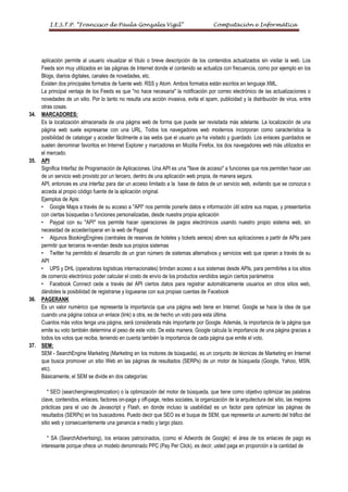 I.E.S.T.P. “Francisco de Paula Gonzales Vigil”                                  Computación e Informática




      aplicación permite al usuario visualizar el título o breve descripción de los contenidos actualizados sin visitar la web. Los
      Feeds son muy utilizados en las páginas de Internet donde el contenido se actualiza con frecuencia, como por ejemplo en los
      Blogs, diarios digitales, canales de novedades, etc.
      Existen dos principales formatos de fuente web: RSS y Atom. Ambos formatos están escritos en lenguaje XML.
      La principal ventaja de los Feeds es que "no hace necesaria" la notificación por correo electrónico de las actualizaciones o
      novedades de un sitio. Por lo tanto no resulta una acción invasiva, evita el spam, publicidad y la distribución de virus, entre
      otras cosas.
34.   MARCADORES:
      Es la localización almacenada de una página web de forma que puede ser revisitada más adelante. La localización de una
      página web suele expresarse con una URL. Todos los navegadores web modernos incorporan como característica la
      posibilidad de catalogar y acceder fácilmente a las webs que el usuario ya ha visitado y guardado. Los enlaces guardados se
      suelen denominar favoritos en Internet Explorer y marcadores en Mozilla Firefox, los dos navegadores web más utilizados en
      el mercado.
35.   API
      Significa Interfaz de Programación de Aplicaciones. Una API es una "llave de acceso" a funciones que nos permiten hacer uso
      de un servicio web provisto por un tercero, dentro de una aplicación web propia, de manera segura.
      API, entonces es una interfaz para dar un acceso limitado a la base de datos de un servicio web, evitando que se conozca o
      acceda al propio código fuente de la aplicación original.
      Ejemplos de Apis:
      • Google Maps a través de su acceso a "API" nos permite ponerle datos e información útil sobre sus mapas, y presentarlos
      con ciertas búsquedas o funciones personalizadas, desde nuestra propia aplicación
      • Paypal con su "API" nos permite hacer operaciones de pagos electrónicos usando nuestro propio sistema web, sin
      necesidad de acceder/operar en la web de Paypal
      • Algunos BookingEngines (centrales de reservas de hoteles y tickets aereos) abren sus aplicaciones a partir de APIs para
      permitir que terceros re-vendan desde sus propios sistemas
      • Twitter ha permitido el desarrollo de un gran número de sistemas alternativos y servicios web que operan a través de su
      API
      • UPS y DHL (operadoras logísticas internacionales) brindan acceso a sus sistemas desde APIs, para permitirles a los sitios
      de comercio electrónico poder calcular el costo de envío de los productos vendidos según ciertos parámetros
      • Facebook Connect cede a través del API ciertos datos para registrar automáticamente usuarios en otros sitios web,
      dándoles la posibilidad de registrarse y loguearse con sus propias cuentas de Facebook
36.   PAGERANK
      Es un valor numérico que representa la importancia que una página web tiene en Internet. Google se hace la idea de que
      cuando una página coloca un enlace (link) a otra, es de hecho un voto para esta última.
      Cuantos más votos tenga una página, será considerada más importante por Google. Además, la importancia de la página que
      emite su voto también determina el peso de este voto. De esta manera, Google calcula la importancia de una página gracias a
      todos los votos que reciba, teniendo en cuenta también la importancia de cada página que emite el voto.
37.   SEM:
      SEM - SearchEngine Marketing (Marketing en los motores de búsqueda), es un conjunto de técnicas de Marketing en Internet
      que busca promover un sitio Web en las páginas de resultados (SERPs) de un motor de búsqueda (Google, Yahoo, MSN,
      etc).
      Básicamente, el SEM se divide en dos categorías:

          * SEO (searchengineoptimization) o la optimización del motor de búsqueda, que tiene como objetivo optimizar las palabras
      clave, contenidos, enlaces, factores on-page y off-page, redes sociales, la organización de la arquitectura del sitio, las mejores
      prácticas para el uso de Javascript y Flash, en donde incluso la usabilidad es un factor para optimizar las páginas de
      resultados (SERPs) en los buscadores. Puedo decir que SEO es el buque de SEM, que representa un aumento del tráfico del
      sitio web y consecuentemente una ganancia a medio y largo plazo.

         * SA (SearchAdvertising), los enlaces patrocinados, (como el Adwords de Google): el área de los enlaces de pago es
      interesante porque ofrece un modelo denominado PPC (Pay Per Click), es decir, usted paga en proporción a la cantidad de
 