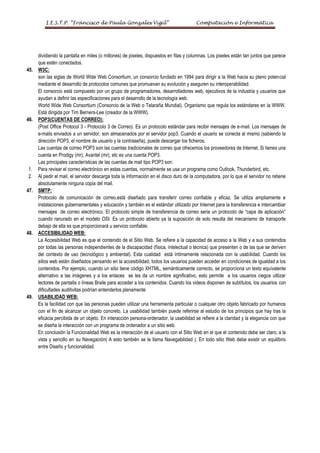 I.E.S.T.P. “Francisco de Paula Gonzales Vigil”                                Computación e Informática




      dividiendo la pantalla en miles (o millones) de pixeles, dispuestos en filas y columnas. Los pixeles están tan juntos que parece
      que estén conectados.
45.   W3C:
      son las siglas de World Wide Web Consortium, un consorcio fundado en 1994 para dirigir a la Web hacia su pleno potencial
      mediante el desarrollo de protocolos comunes que promuevan su evolución y aseguren su interoperabilidad.
      El consorcio está compuesto por un grupo de programadores, desarrolladores web, ejecutivos de la industria y usuarios que
      ayudan a definir las especificaciones para el desarrollo de la tecnología web.
      World Wide Web Consortium (Consorcio de la Web o Telaraña Mundial). Organismo que regula los estándares en la WWW.
      Está dirigida por Tim Berners-Lee (creador de la WWW).
46.   POP3(CUENTAS DE CORREO):
      (Post Office Protocol 3 - Protocolo 3 de Correo). Es un protocolo estándar para recibir mensajes de e-mail. Los mensajes de
      e-mails enviados a un servidor, son almacenados por el servidor pop3. Cuando el usuario se conecta al mismo (sabiendo la
      dirección POP3, el nombre de usuario y la contraseña), puede descargar los ficheros.
      Las cuentas de correo POP3 son las cuentas tradicionales de correo que ofrecemos los proveedores de Internet. Si tienes una
      cuenta en Prodigy (mr), Avantel (mr), etc es una cuenta POP3.
      Las principales características de las cuentas de mail tipo POP3 son:
1.    Para revisar el correo electrónico en estas cuentas, normalmente se usa un programa como Outlook, Thunderbird, etc.
2.    Al pedir el mail, el servidor descarga toda la información en el disco duro de la computadora, por lo que el servidor no retiene
      absolutamente ninguna copia del mail.
47.   SMTP:
      Protocolo de comunicación de correo,está diseñado para transferir correo confiable y eficaz. Se utiliza ampliamente e
      instalaciones gubernamentales y educación y también es el estándar utilizado por Internet para la transferencia e intercambiar
      mensajes de correo electrónico. El protocolo simple de transferencia de correo seria un protocolo de “capa de aplicación”
      cuando ranurado en el modelo OSI. Es un protocolo abierto ya la suposición de solo resulta del mecanismo de transporte
      debajo de ella es que proporcionará u servicio confiable.
48.   ACCESIBILIDAD WEB:
      La Accesibilidad Web es que el contenido de el Sitio Web. Se refiere a la capacidad de acceso a la Web y a sus contenidos
      por todas las personas independientes de la discapacidad (física, intelectual o técnica) que presenten o de las que se deriven
      del contexto de uso (tecnológico y ambiental). Esta cualidad está íntimamente relacionada con la usabilidad. Cuando los
      sitios web están diseñados pensando en la accesibilidad, todos los usuarios pueden acceder en condiciones de igualdad a los
      contenidos. Por ejemplo, cuando un sitio tiene código XHTML, semánticamente correcto, se proporciona un texto equivalente
      alternativo a las imágenes y a los enlaces se les da un nombre significativo, esto permite a los usuarios ciegos utilizar
      lectores de pantalla o líneas Braile para acceder a los contenidos. Cuando los videos disponen de subtítulos, los usuarios con
      dificultades auditivitas podrían entenderlos plenamente
49.   USABILIDAD WEB:
      Es la facilidad con que las personas pueden utilizar una herramienta particular o cualquier otro objeto fabricado por humanos
      con el fin de alcanzar un objeto concreto. La usabilidad también puede referirse al estudio de los principios que hay tras la
      eficacia percibida de un objeto. En interacción persona-ordenador, la usabilidad se refiere a la claridad y la elegancia con que
      se diseña la interacción con un programa de ordenador a un sitio web.
      En conclusión la Funcionalidad Web es la interacción de el usuario con el Sitio Web en el que el contenido debe ser claro, a la
      vista y sencillo en su Navegación( A esto también se le llama Navegabilidad ). En todo sitio Web debe existir un equilibrio
      entre Diseño y funcionalidad.
 