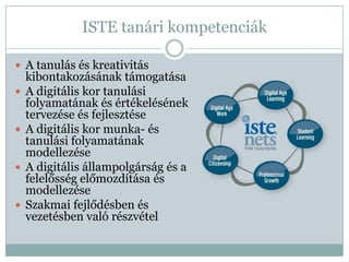ISTE tanári kompetenciák

 A tanulás és kreativitás
    kibontakozásának támogatása
   A digitális kor tanulási
    folyamatának és értékelésének
    tervezése és fejlesztése
   A digitális kor munka- és
    tanulási folyamatának
    modellezése
   A digitális állampolgárság és a
    felelősség előmozdítása és
    modellezése
   Szakmai fejlődésben és
    vezetésben való részvétel
 