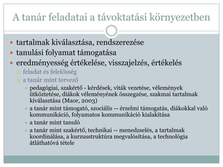 A tanár feladatai a távoktatási környezetben

 tartalmak kiválasztása, rendszerezése
 tanulási folyamat támogatása
 eredményesség értékelése, visszajelzés, értékelés
    feladat és felelősség
    a tanár mint tervező
      pedagógiai, szakértő - kérdések, viták vezetése, vélemények
       ütköztetése, diákok véleményének összegzése, szakmai tartalmak
       kiválasztása (Maor, 2003)
      a tanár mint támogató, szociális -- érzelmi támogatás, diákokkal való
       kommunikáció, folyamatos kommunikáció kialakítása
      a tanár mint tanuló
      a tanár mint szakértő, technikai -- menedzselés, a tartalmak
       koordinálása, a kurzusstruktúra megvalósítása, a technológia
       átláthatóvá tétele
 