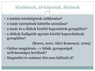Hiedelmek, tévképzetek, félelmek

 a tanítás minőségének csökkenése?
 a tanár szerepének háttérbe szorulása?
 a tanár és a diákok közötti kapcsolatok gyengülése?
 a diákok/hallgatók egymás közötti kapcsolatának
 gyengülése?
                 (Bower, 2001; idézi Komenczi, 2009)
 Online megjelenés –> hibák, gyengeségek
  nyilvánosságra kerülnek?
 Magánélet és szakmai élet nem különül el?
 