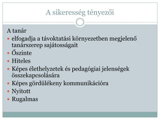 A sikeresség tényezői

A tanár
 elfogadja a távoktatási környezetben megjelenő
  tanárszerep sajátosságait
 Őszinte
 Hiteles
 Képes élethelyzetek és pedagógiai jelenségek
  összekapcsolására
 Képes gördülékeny kommunikációra
 Nyitott
 Rugalmas
 