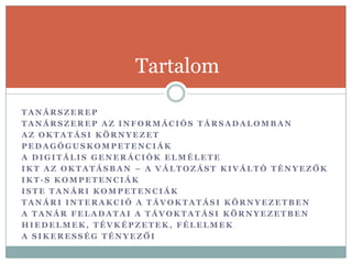 Tartalom

TANÁRSZEREP
TANÁRSZEREP AZ INFORMÁCIÓS TÁRSADALOMBAN
AZ OKTATÁSI KÖRNYEZET
PEDAGÓGUSKOMPETENCIÁK
A DIGITÁLIS GENERÁCIÓK ELMÉLETE
IKT AZ OKTATÁSBAN – A VÁLTOZÁST KIVÁLTÓ TÉNYEZŐK
IKT-S KOMPETENCIÁK
ISTE TANÁRI KOMPETENCIÁK
TANÁRI INTERAKCIÓ A TÁVOKTATÁSI KÖRNYEZETBEN
A TANÁR FELADATAI A TÁVOKTATÁSI KÖRNYEZETBEN
HIEDELMEK, TÉVKÉPZETEK, FÉLELMEK
A SIKERESSÉG TÉNYEZŐI
 