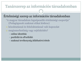 Tanárszerep az információs társadalomban

Értelmiségi szerep az információs társadalomban
 “A magyar társadalom legnépesebb értelmiségi csoportja”
   (Pedagógusok szakmai etikai kódexe)
  közoktatással és felsőoktatással való kapcsolat

  megismerhetőség vagy rejtőzködés?
    online identitás
    portfolió és ePortfolió
    szakmai tevékenység átláthatóvá tétele
 