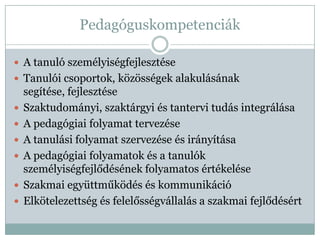 Pedagóguskompetenciák

 A tanuló személyiségfejlesztése
 Tanulói csoportok, közösségek alakulásának
    segítése, fejlesztése
   Szaktudományi, szaktárgyi és tantervi tudás integrálása
   A pedagógiai folyamat tervezése
   A tanulási folyamat szervezése és irányítása
   A pedagógiai folyamatok és a tanulók
    személyiségfejlődésének folyamatos értékelése
   Szakmai együttműködés és kommunikáció
   Elkötelezettség és felelősségvállalás a szakmai fejlődésért
 